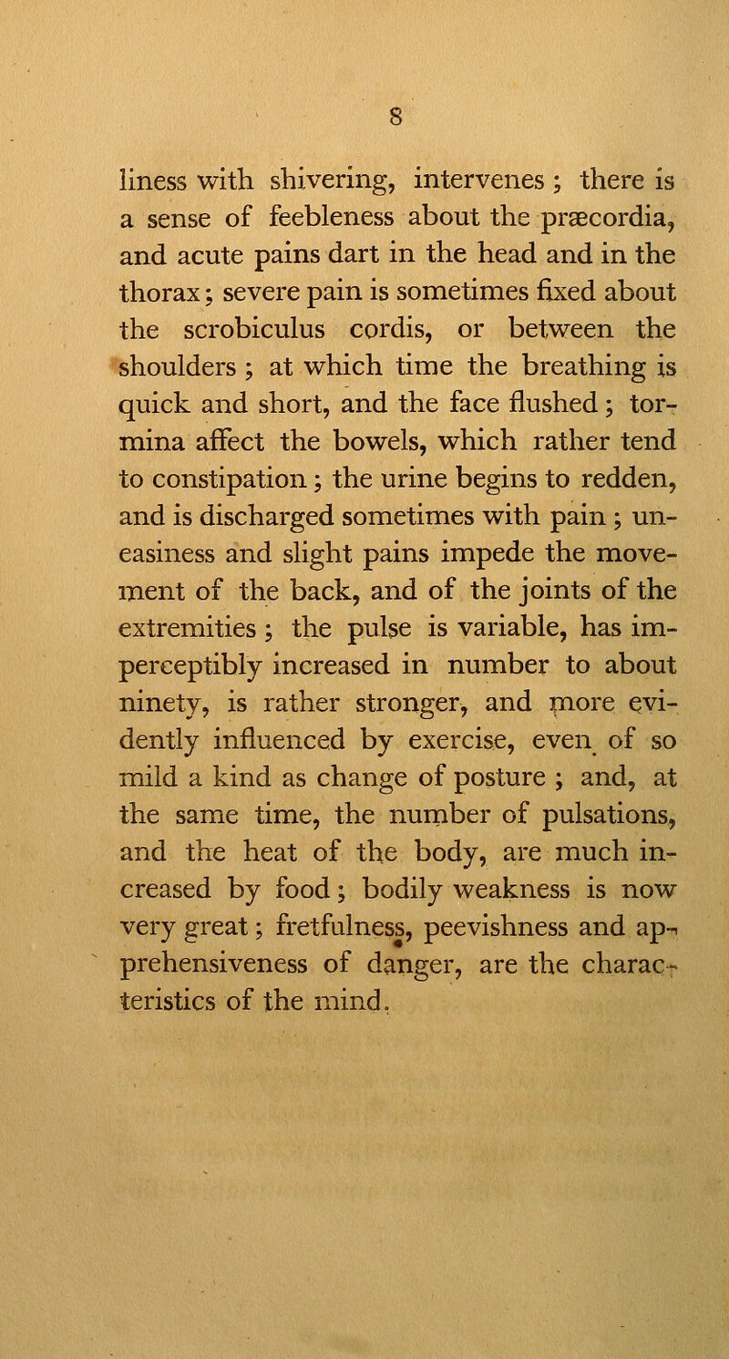 liness with shivering, intervenes ; there is a sense of feebleness about the praecordia, and acute pains dart in the head and in the thorax; severe pain is sometimes fixed about the scrobiculus cordis, or between the shoulders ; at which time the breathing is quick and short, and the face flushed; tor- mina affect the bowels, which rather tend to constipation; the urine begins to redden, and is discharged sometimes with pain ; un- easiness and slight pains impede the move- ment of the back, and of the joints of the extremities ; the pulse is variable, has im- perceptibly increased in number to about ninety, is rather stronger, and more evi- dently influenced by exercise, even of so mild a kind as change of posture ; and, at the same time, the nurnber of pulsations, and the heat of the body, are much in- creased by food; bodily weakness is now very great; fretfulness, peevishness and ap-^ prehensiveness of danger, are the charac- teristics of the mind.