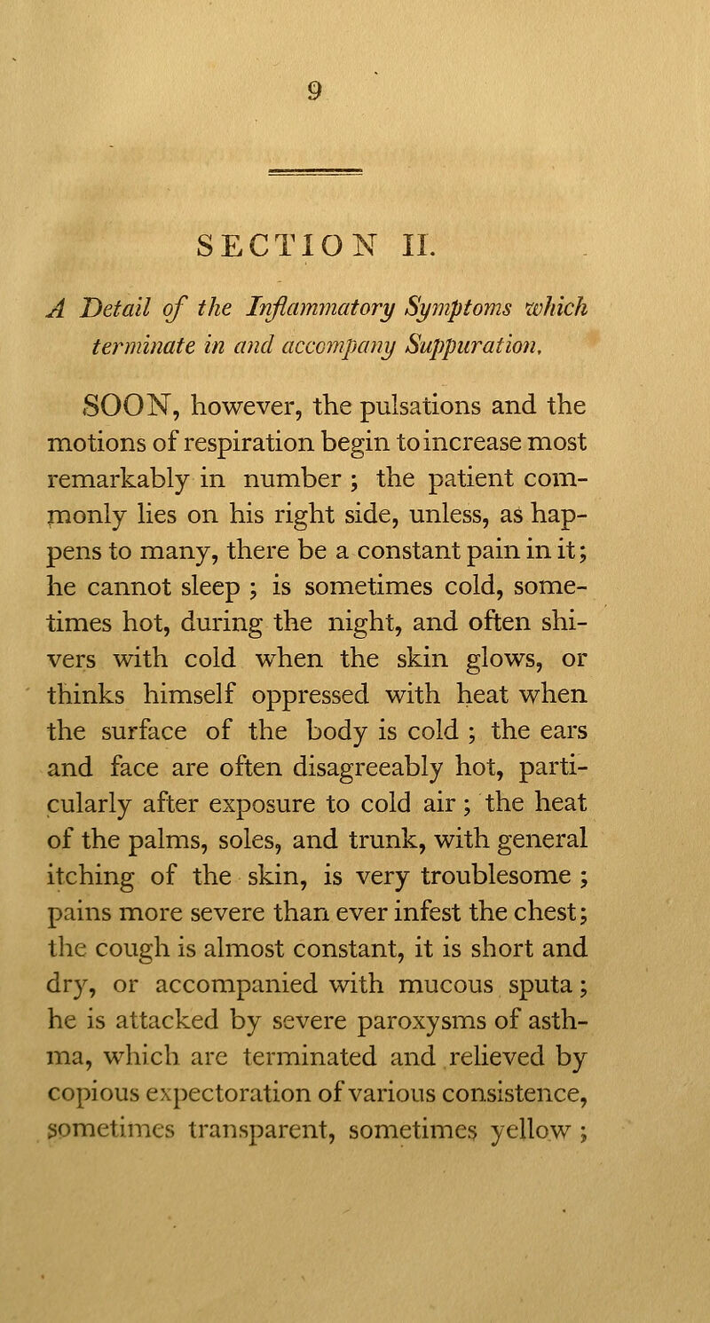 SECTION 11. A Detail of the Inflammatory Symptoms which terminate in and accompany Suppuration, SOON, however, the pulsations and the motions of respiration begin to increase most remarkably in number ; the patient com- monly lies on his right side, unless, as hap- pens to many, there be a constant pain in it; he cannot sleep ; is sometimes cold, some- times hot, during the night, and often shi- vers with cold when the skin glows, or thinks himself oppressed with heat when the surface of the body is cold ; the ears and face are often disagreeably hot, parti- cularly after exposure to cold air; the heat of the palms, soles, and trunk, with general itching of the skin, is very troublesome ; pains more severe than ever infest the chest; the cough is almost constant, it is short and dry, or accompanied with mucous sputa; he is attacked by severe paroxysms of asth- ma, which are terminated and relieved by copious expectoration of various consistence, sometimes transparent, sometimes yellow;