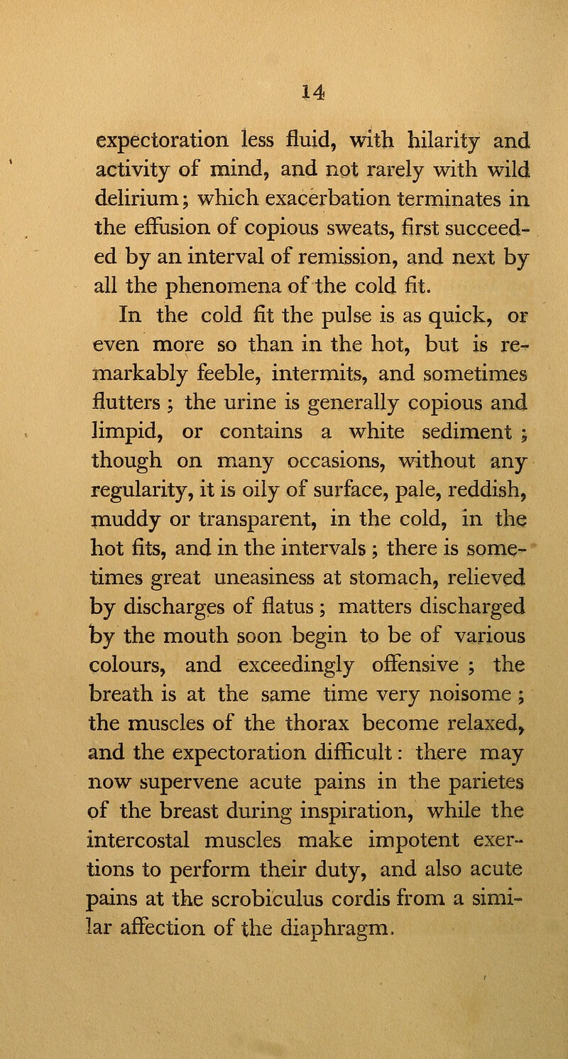 expectoration less fluid, with hilarity and activity of mind, and not rarely with wild delirium; which exacerbation terminates in the effusion of copious sweats, first succeed- ed by an interval of remission, and next by all the phenomena of the cold fit. In the cold fit the pulse is as quick, or even more so than in the hot, but is re- markably feeble, intermits, and sometimes flutters ; the urine is generally copious and limpid, or contains a white sediment ; though on many occasions, without any regularity, it is oily of surface, pale, reddish, muddy or transparent, in the cold, in the hot fits, and in the intervals ; there is some- times great uneasiness at stomach, relieved by discharges of flatus; matters discharged by the mouth soon begin to be of various colours, and exceedingly offensive ; the breath is at the same time very noisome ; the muscles of the thorax become relaxed, and the expectoration difficult: there may now supervene acute pains in the parietes of the breast during inspiration, while the intercostal muscles make impotent exer- tions to perform their duty, and also acute pains at the scrobiculus cordis from a simi- lar affection of the diaphragm.