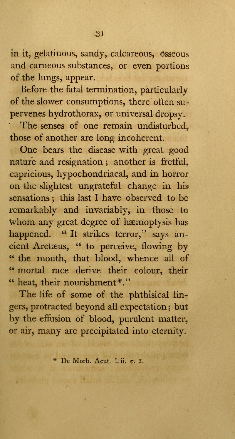 in it, gelatinous, sandy, calcareous, Osseous and carneous substances, or even portions of the lungs, appear. Before the fatal termination, particularly of the slower consumptions, there often su- pervenes hydrothorax, dr universal dropsy. The senses of one remain undisturbed, those of another are long incoherent. One bears the disease with great good nature and resignation ; another is fretful, capricious, hypochondriacal, and in horror on the slightest ungrateful change in his sensations; this last I have observed to be remarkably and invariably, in those to Whom any great degree of haemoptysis has happened.  It strikes terror, says an- cient Aretaeus,  to perceive, flowing by  the mouth, that blood, whence all of  mortal race derive their colour, their  heat, their nourishment*. The life of some of the phthisical lin- gers, protracted beyond all expectation; but by the effusion of blood, purulent matter, or air, many are precipitated into eternity. * De Morb. Acut, 1. ii. c- 2.