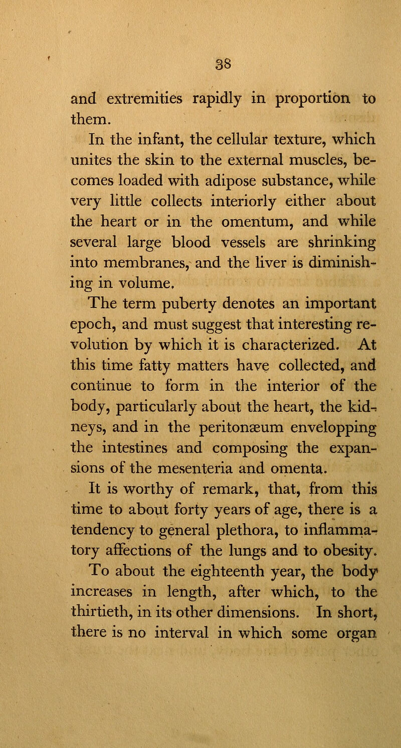 and extremities rapidly in proportion to them. In the infant, the cellular texture, which unites the skin to the external muscles, be- comes loaded with adipose substance, while very little collects interiorly either about the heart or in the omentum, and while several large blood vessels are shrinking into membranes, and the liver is diminish- ing in volume. The term puberty denotes an important epoch, and must suggest that interesting re- volution by which it is characterized. At this time fatty matters have collected, and continue to form in the interior of the body, particularly about the heart, the kid-t neys, and in the peritonaeum envelopping the intestines and composing the expan- sions of the mesenteria and omenta. It is worthy of remark, that, from this time to about forty years of age, there is a tendency to general plethora, to inflamrna- tory affections of the lungs and to obesity. To about the eighteenth year, the body increases in length, after which, to the thirtieth, in its other dimensions. In short, there is no interval in which some organ