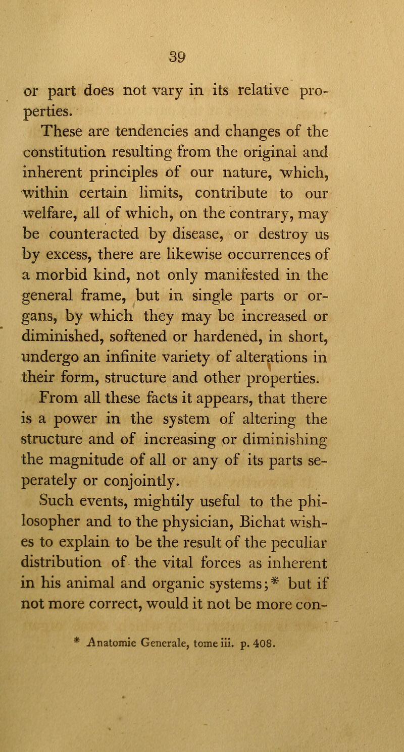 or part does not vary in its relative pro- perties. These are tendencies and changes of the constitution resulting from the original and inherent principles of our nature, which, ^thin certain limits, contribute to our welfare, all of which, on the contrary, may be counteracted by disease, or destroy us by excess, there are likewise occurrences of a morbid kind, not only manifested in the general frame, but in single parts or or- gans, by which they may be increased or diminished, softened or hardened, in short, undergo an infinite variety of alterations in their form, structure and other properties. From all these facts it appears, that there is a power in the system of altering the structure and of increasing or diminishing the magnitude of all or any of its parts se- perately or conjointly. Such events, mightily useful to the phi- losopher and to the physician, Bichat wish- es to explain to be the result of the peculiar distribution of the vital forces as inherent in his animal and organic systems; * but if not more correct, would it not be more con- * Anatomic Gencrale, tomeiii. p. 408.