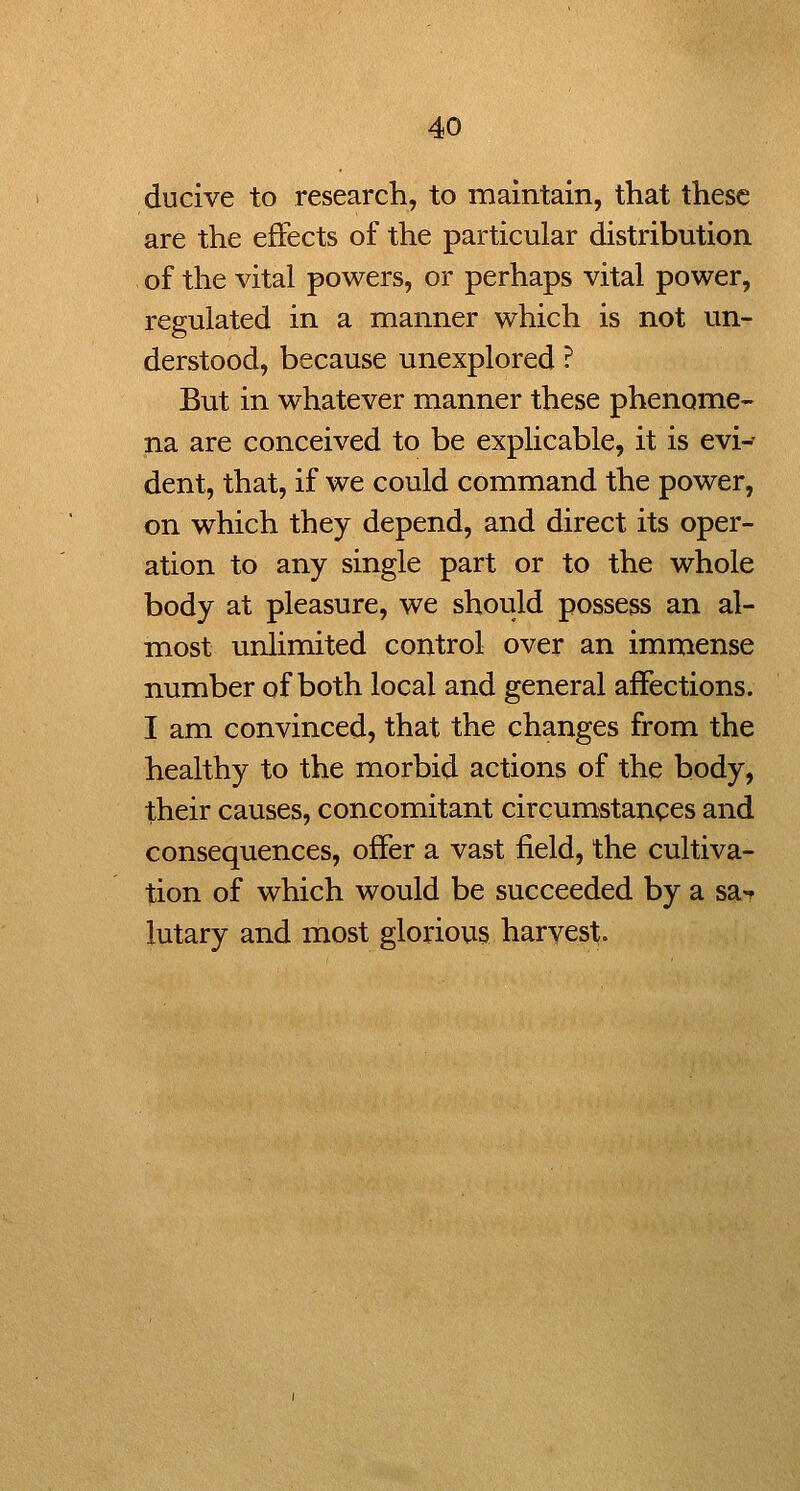 ducive to research, to maintain, that these are the effects of the particular distribution of the vital powers, or perhaps vital power, regulated in a manner which is not un- derstood, because unexplored ? But in whatever manner these phenome- na are conceived to be explicable, it is evi^ dent, that, if we could command the power, on which they depend, and direct its oper- ation to any single part or to the whole body at pleasure, we should possess an al- most unlimited control over an immense number of both local and general affections. I am convinced, that the changes from the healthy to the morbid actions of the body, their causes, concomitant circumstances and consequences, offer a vast field, the cultiva- tion of which would be succeeded by a sa*? lutary and most glorious harvest.