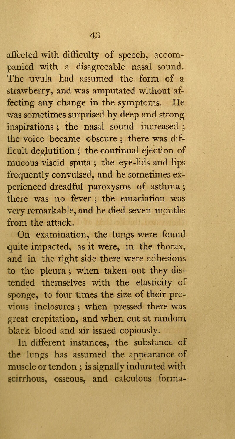 affected with difficulty of speech, accom- panied with a disagreeable nasal sound. The uvula had assumed the form of a strawberry, and was amputated without af- fecting any change in the symptoms. He was sometimes surprised by deep and strong inspirations; the nasal sound increased ; the voice became obscure ; there was dif- ficult deglutition; the continual ejection of mucous viscid sputa ; the eye-lids and lips frequently convulsed, and he sometimes ex- perienced dreadful paroxysms of asthma; there was no fever ; the emaciation was very remarkable, and he di^d seven months from the attack. On examination, the lungs were found quite impacted, as it were, in the thorax, and in the right side there were adhesions to the pleura; when taken out they dis- tended themselves with the elasticity of sponge, to four times the size of their pre- vious inclosures ; when pressed there was great crepitation, and when cut at random black blood and air issued copiously. In different instances, the substance of the lungs has assumed the appearance of muscle or tendon ; is signally indurated with scirrhous, osseous, and calculous forma-