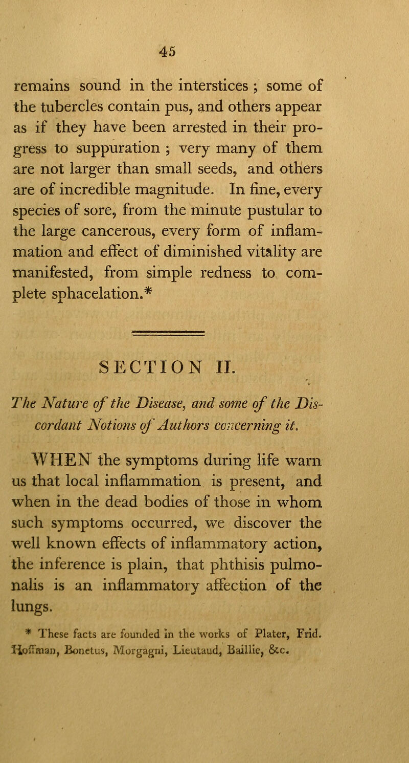 remains sound in the interstices ; some of the tubercles contain pus, and others appear as if they have been arrested in their pro- gress to suppuration ; very many of them are not larger than small seeds, and others are of incredible magnitude. In fine, every species of sore, from the minute pustular to the large cancerous, every form of inflam- mation and effect of diminished vitality are manifested, from simple redness to com- plete sphacelation.* SECTION II. The Nature of the Disease, and some of the Dis- cordant Notions of Authjors conceming it. WHEN the symptoms during life warn us that local inflammation is present, and when in the dead bodies of those in whom such symptoms occurred, we discover the well known effects of inflammatory action, the inference is plain, that phthisis pulmo- nalis is an inflammatory affection of the lungs. * These facts are founded in the works of Plater, Frid. liofFman, Bonetus, Morgagni, Lieutaud, Baillle, &c.