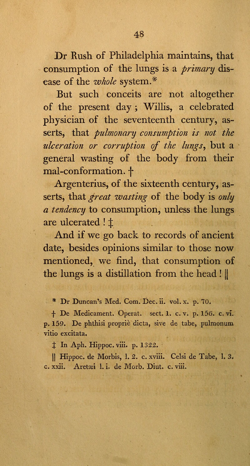 Dr Rush of Philadelphia maintains, that consumption of the lungs is a primary dis- ease of the whole system.* But such conceits are not altogether of the present day ; Willis, a celebrated physician of the seventeenth century, as- serts, that pulmonary consumption is not the ulceration or corruption of the lungs, but a - general wasting of the body from their mal-conformation. f Argenterius, of the sixteenth century, as- serts, that great wasting of the body is only a tendency to consumption, unless the lungs are ulcerated ! J . And if we go back to records of ancient date, besides opinions similar to those now mentioned, we find, that consumption of the lungs is a distillation from the head! || * Dr Duncan's Med. Com. Dec. ii. vol. x. p. 70. •{• De Medicament. Operat. sect. 1. c, v. p. 156. c. vi. p. 159. De phthisi proprie dicta, sive de tabe, pulmonurar vltio excitata. X In Aph. Hippoc.viii. p. 1322. II Hippoc. de Morbis, 1. 2. c. xvill. Celsi de Tabe, 1. 3* c. xxii. Aretaei 1. i. de Morb. Diut. c. viii.