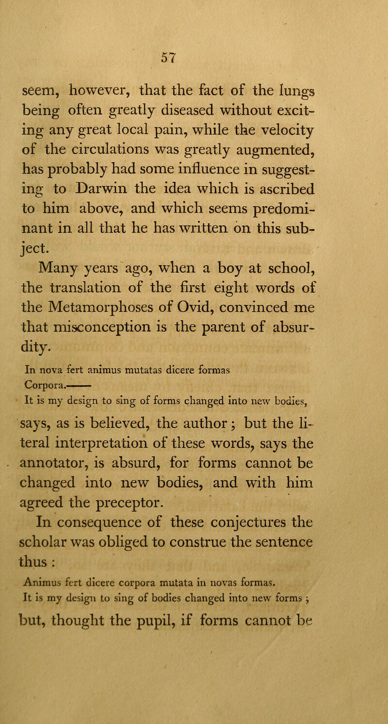 seem, however, that the fact of the lungs being often greatly diseased without excit- ing any great local pain, while the velocity of the circulations was greatly augmented, has probably had some influence in suggest- ing to Darwin the idea which is ascribed to him above, and which seems predomi- nant in all that he has written on this sub- ject. Many years ago, when a boy at school, the translation of the first eight words of the Metamorphoses of Ovid, convinced me that misconception is the parent of absur- dity. In nova fert animus mutatas dicere formas Corpora. ■ It is my design to sing of forms changed into new bodies, says, as is believed, the author; but the li- teral interpretation of these words, says the annotator, is absurd, for forms cannot be changed into new bodies, and with him agreed the preceptor. In consequence of these conjectures the scholar was obliged to construe the sentence thus : Animus fert dicere corpora mutata in novas formas. It is my design to sing of bodies changed into new forms j but, thought the pupil, if forms cannot be