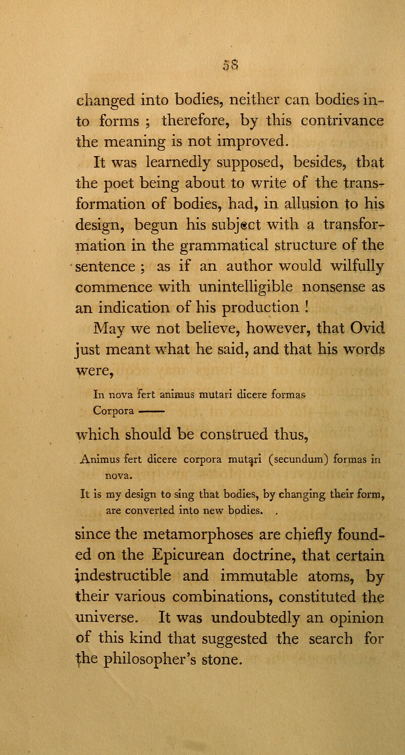 changed into bodies, neither can bodies in- to forms ; therefore, by this contrivance the meaning is not improved. It was learnedly supposed, besides, that the poet being about to write of the trans- formation of bodies, had, in allusion to his design, begun his subject with a transfor- mation in the grammatical structure of the • sentence ; as if an author would wilfully commence with unintelligible nonsense as an indication of his production ! May we not believe, however, that Ovid just meant what he said, and that his words were, In nova fert animus mutari dicere formas Corpora - which should be construed thus, Animus fert dicere corpora mutari (secundum) formas in nova. It is my design to sing that bodies, by changing their form, are converted into new bodies. , since the metamorphoses are chiefly found- ed on the Epicurean doctrine, that certain indestructible and immutable atoms, by their various combinations, constituted the universe. It was undoubtedly an opinion of this kind that suggested the search for ■(he philosopher's stone.