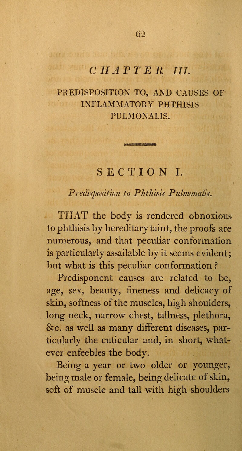 CHAPTER III. PREDISPOSITION TO, AND CAUSES OF INFLAMMATORY PHTHISIS PULMONALIS. SECTION I. Predisposition to Phthisis Pulmonalis. THAT the body is rendered obnoxious to phthisis by hereditary taint, the proofs are numerous, and that peculiar conformation is particularly assailable by it seems evident; but what is this peculiar conformation ? Predisponent causes are related to be, age, sex, beauty, fineness and delicacy of skin, softness of the muscles, high shoulders, long neck, narrow chest, tallness, plethora, &c. as well as many different diseases, par- ticularly the cuticular and, in short, what- ever enfeebles the body. Being a year or two older or younger, being male or female, being delicate of skin, soft of muscle and tall with high shoulders