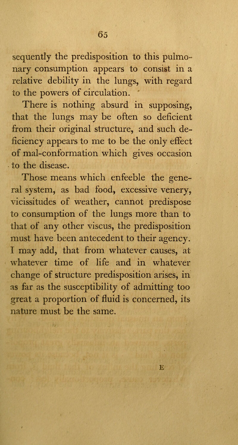 sequently the predisposition to this pulmo- nary consumption appears to consist in a relative debility in the lungs, with regard to the powers of circulation. ' There is nothing absurd in supposing, that the lungs may be often so deficient from their original structure, and such de- ficiency appears to me to be the only effect of mal-conformation which gives occasion to the disease. Those means which enfeeble the gene- ral system, as bad food, excessive venery, vicissitudes of weather, cannot predispose to consumption of the lungs more than to that of any other viscus, the predisposition must have been antecedent to their agency. I may add, that from whatever causes, at whatever time of life and in whatever change of structure predisposition arises, in as far as the susceptibility of admitting too great a proportion of fluid is concerned, its nature must be the same.