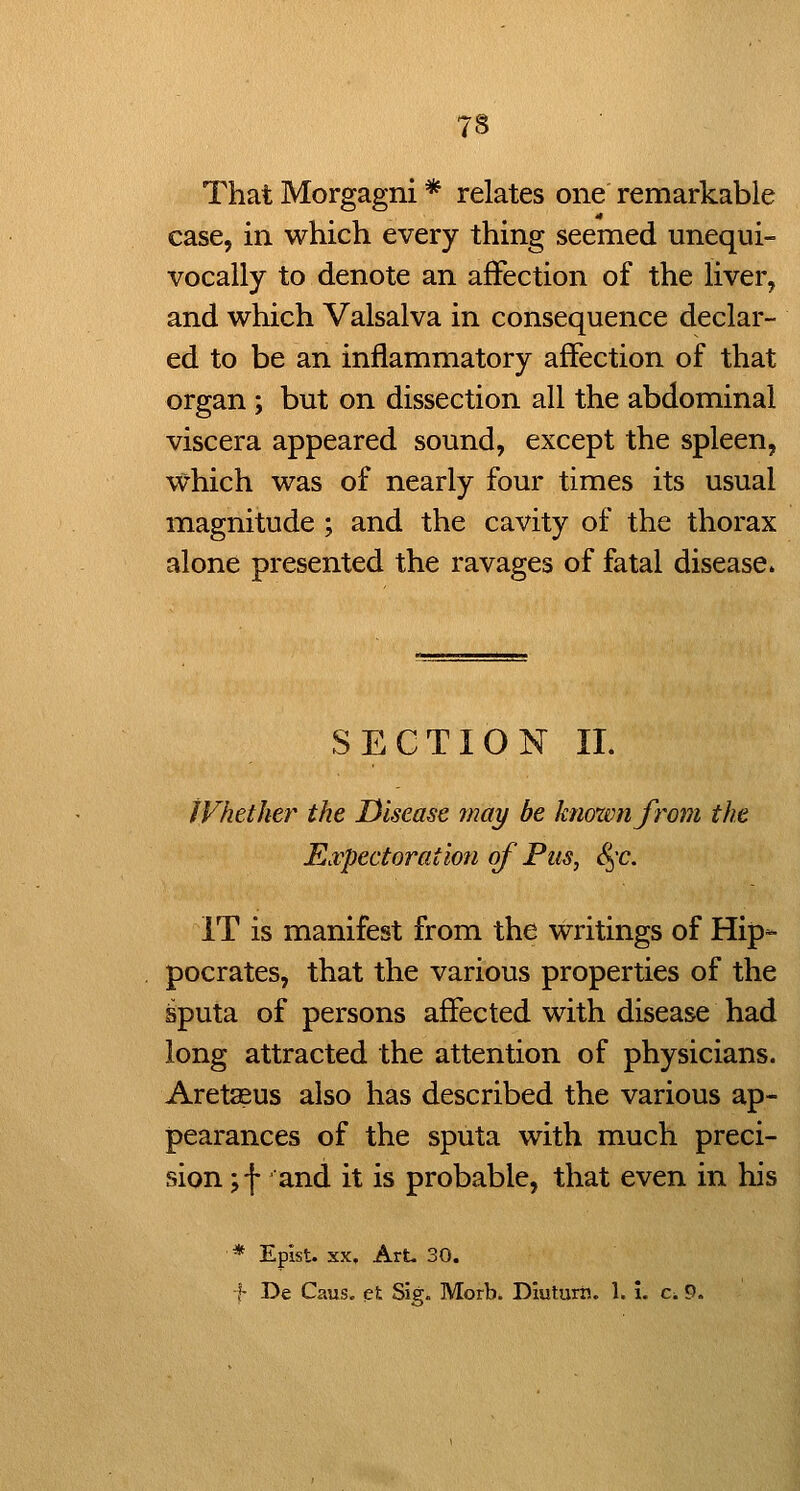 That Morgagni * relates one remarkable case, in which every thing seemed unequi- vocally to denote an affection of the liver, and which Valsalva in consequence declar- ed to be an inflammatory affection of that organ ; but on dissection all the abdominal viscera appeared sound, except the spleen, which was of nearly four times its usual magnitude ; and the cavity of the thorax alone presented the ravages of fatal disease. SECTION II. ; JVhetker the Disease may be hnoxvnfrom the \ E.vpcctoration of Pus, S^-c. j IT is manifest from the writings of Hip- : pocrates, that the various properties of the j ^puta of persons affected with disease had ' long attracted the attention of physicians. ' Aretaeus also has described the various ap- j pearances of the sputa with much preci- | sion ;f and it is probable, that even in his i ■ * Epist. XX. Art. 30. '\ ■h De Caus. et Sig. Morb. DIutum. 1. I. c,9. \