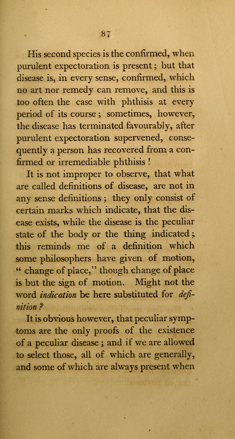 His second species is the confirmed, when purulent expectoration is present; but that disease is, in every sense, confirmed, which no art nor remedy can remove, and this is too often the case with phthisis at every period of its course ; sometimes, however, the disease has terminated favourably, after purulent expectoration supervened, conse- quently a person has recovered from a con- firmed or irremediable phthisis ! It is not improper to observe, that what are called definitions of disease, are not in any sense definitions ; they only consist of certain marks which indicate, that the dis- ease exists, while the disease is the peculiar state of the body or the thing indicated;. this reminds me of a definition which some pliilosophers have given of motion,  change of place, though change of place is but the sign of motion. Might not the word indication be here substituted for defi- nition P It is obvious however, that peculiar symp- toms are the only proofs of the existence of a peculiar disease ; and if v/e are allowed to select those, all of which are generally, and some of which are always present when