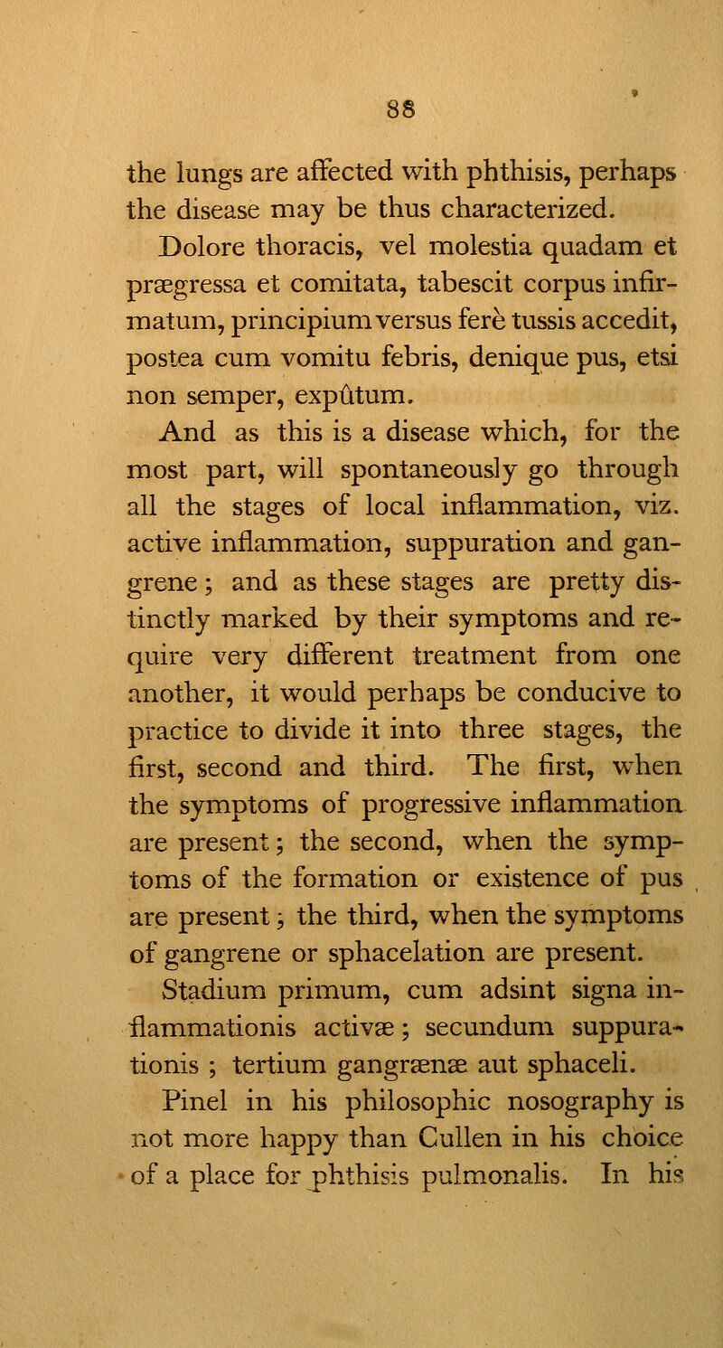 the lungs are affected with phthisis, perhaps the disease may be thus characterized. Dolore thoracis, vel molestia quadam et praegressa et comitata, tabescit corpus infir- matum, principium versus fere tussis accedit, postea cum vomitu febris, denique pus, etsi non semper, exputum. And as this is a disease which, for the most part, will spontaneously go through all the stages of local inflammation, viz. active inflammation, suppuration and gan- grene ; and as these stages are pretty dis- tinctly marked by their symptoms and re- quire very different treatment from one another, it would perhaps be conducive to practice to divide it into three stages, the first, second and third. The first, when the symptoms of progressive inflammation are present; the second, when the symp- toms of the formation or existence of pus , are present, the third, when the symptoms of gangrene or sphacelation are present. Stadium primum, cum adsint signa in- ilammationis activae; secundum suppura^ tionis ; tertium gangrsense aut sphaceli. Pinel in his philosophic nosography is not more happy than Cullen in his choice ' of a place for phthisis pulmonalis. In his