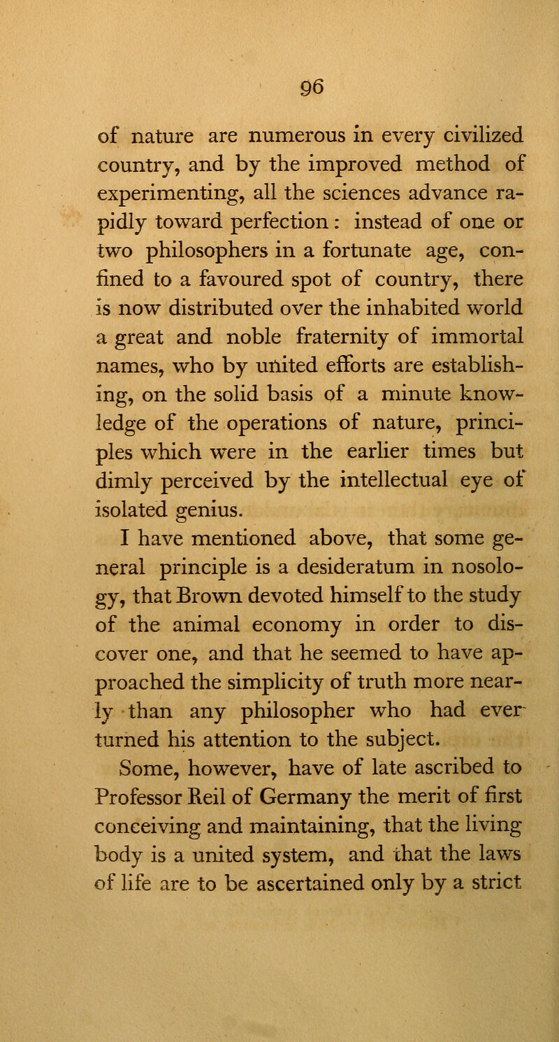 of nature are numerous in every civilized country, and by the improved method of experimenting, all the sciences advance ra- pidly toward perfection: instead of one or two philosophers in a fortunate age, con- fined to a favoured spot of country, there is now distributed over the inhabited world a great and noble fraternity of immortal names, who by united efforts are establish- ing, on the solid basis of a minute know- ledge of the operations of nature, princi- ples which were in the earlier times but dimly perceived by the intellectual eye of isolated genius. I have mentioned above, that some ge- neral principle is a desideratum in nosolo- gy, that Brown devoted himself to the study of the animal economy in order to dis- cover one, and that he seemed to have ap- proached the simplicity of truth more near- ly than any philosopher who had ever- turned his attention to the subject. Some, however, have of late ascribed to Professor Reil of Germany the merit of first conceiving and maintaining, that the living body is a united system, and that the laws of life are to be ascertained only by a strict