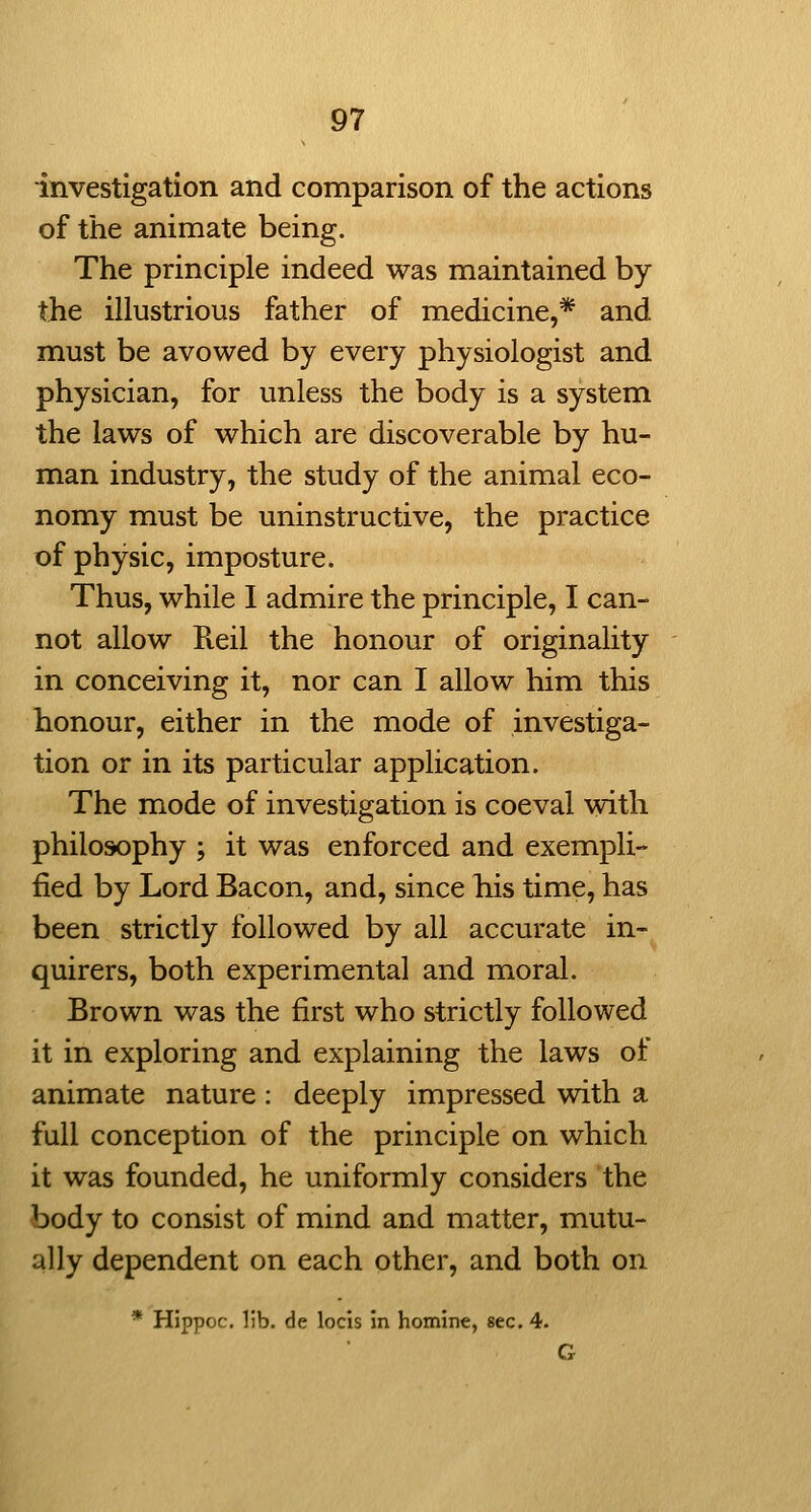 investigation and comparison of the actions of the animate being. The principle indeed was maintained by the illustrious father of medicine,* and must be avowed by every physiologist and physician, for unless the body is a system the laws of which are discoverable by hu- man industry, the study of the animal eco- nomy must be uninstructive, the practice of physic, imposture. Thus, while I admire the principle, I can- not allow Pveil the honour of originality in conceiving it, nor can I allow him this honour, either in the mode of investiga- tion or in its particular application. The mode of investigation is coeval with philosophy ; it was enforced and exempli- fied by Lord Bacon, and, since his time, has been strictly followed by all accurate in- quirers, both experimental and moral. Brown was the first who strictly followed it in exploring and explaining the laws of animate nature : deeply impressed with a full conception of the principle on which it was founded, he uniformly considers the body to consist of mind and matter, mutu- ally dependent on each other, and both on * Hippoc. lib. de locis In homine, sec. 4. G