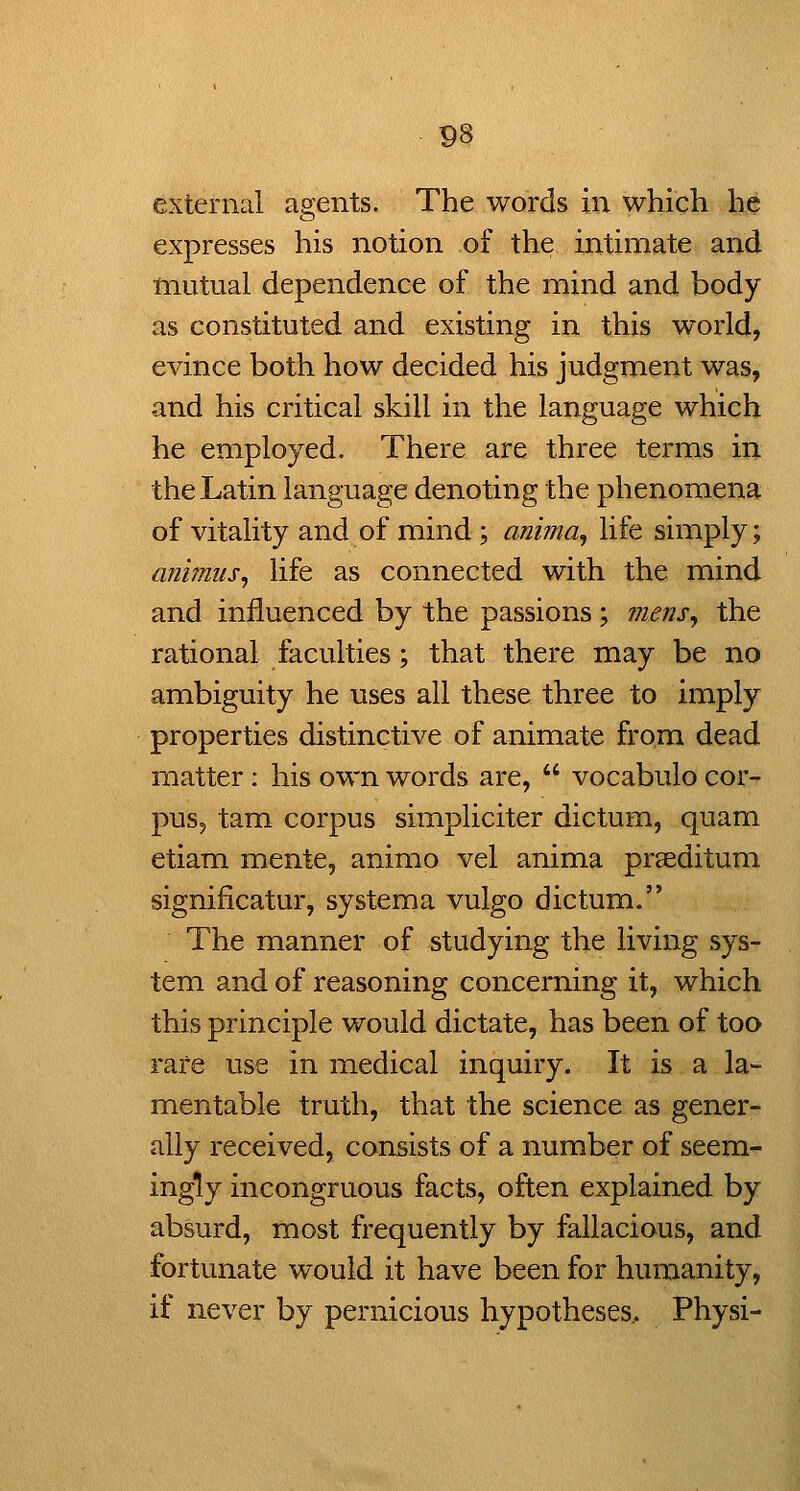 P8 external agents. The words in which he expresses his notion of the ijitimate and toutual dependence of the mind and body as constituted and existing in this world, evince both how decided his judgment was, and his critical skill in the language which he employed. There are three terms in the Latin language denoting the phenomena of vitality and of mind ; anima^ life simply; animus^ life as connected with the mind and influenced by the passions; mensy the rational faculties; that there may be no ambiguity he uses all these three to imply properties distinctive of animate from dead matter: his own words are,  vocabulo cor- pusj tam corpus simpliciter dictum, quam etiam mente, animo vel anima praeditum significatur, systema vulgo dictum. The manner of studying the living sys- tem and of reasoning concerning it, which this principle would dictate, has been of too rare use in medical inquiry. It is a la- mentable truth, that the science as gener- ally received, consists of a number of seem- ingly incongruous facts, often explained by absurd, most frequently by fallacious, and fortunate would it have been for humanity, if never by pernicious hypotheses.. Physi-