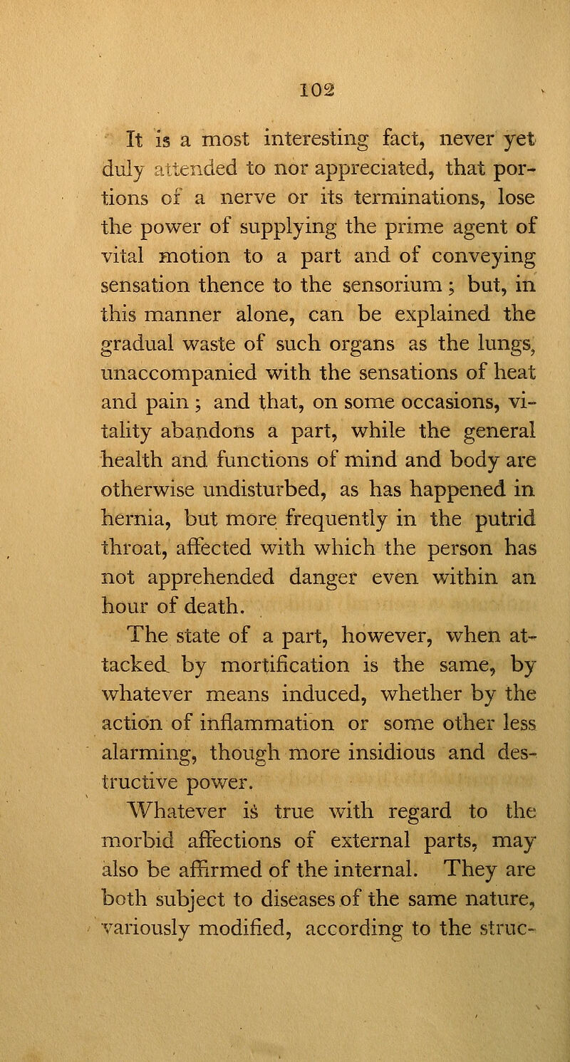 It is a most interesting fact, never yet duly attended to nor appreciated, that por- tions of a nerve or its terminations, lose the power of supplying the prime agent of vital motion to a part and of conveying sensation thence to the sensorium; but, in this manner alone, can be explained the gradual waste of such organs as the lungs, unaccompanied with the sensations of heat and pain ; and that, on some occasions, vi- tality abandons a part, while the general health and functions of mind and body are otherwise undisturbed, as has happened in hernia, but more frequently in the putrid throat, affected with which the person has not apprehended danger even within an hour of death. The state of a part, however, when at- tacked by mortification is the same, by whatever means induced, whether by the action of inflammation or some other less alarming, though more insidious and des- tructive power. Whatever i^ true with regard to the morbid affections of external parts, may also be afHrmed of the internal. They are both subject to diseases of the same nature, variously modified, according to the struc-