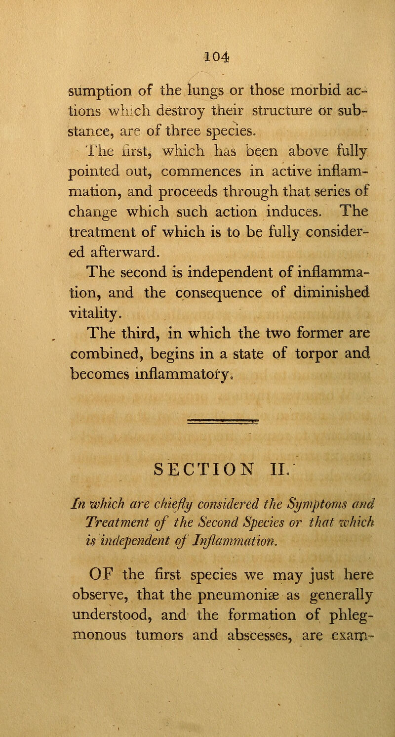 sumption of the lungs or those morbid ac- tions whjch destroy their structure or sub- stance, are of three species, llie hist, which has been above fully pointed out, commences in active inflam- mation, and proceeds through that series of change which such action induces. The treatment of which is to be fully consider- ed afterward. The second is independent of inflamma- tion, and the consequence of diminished vitality. The third, in which the two former are combined, begins in a state of torpor and becomes mflammatory. SECTION 11. In which are chiefly considered the Symptoms and Treatment of the Second Species or that which is independent of Inflammation. OF the first species we may just here observe, that the pneumoniae as generally understood, and the formation of phleg- monous tumors and abscesses, are exam-