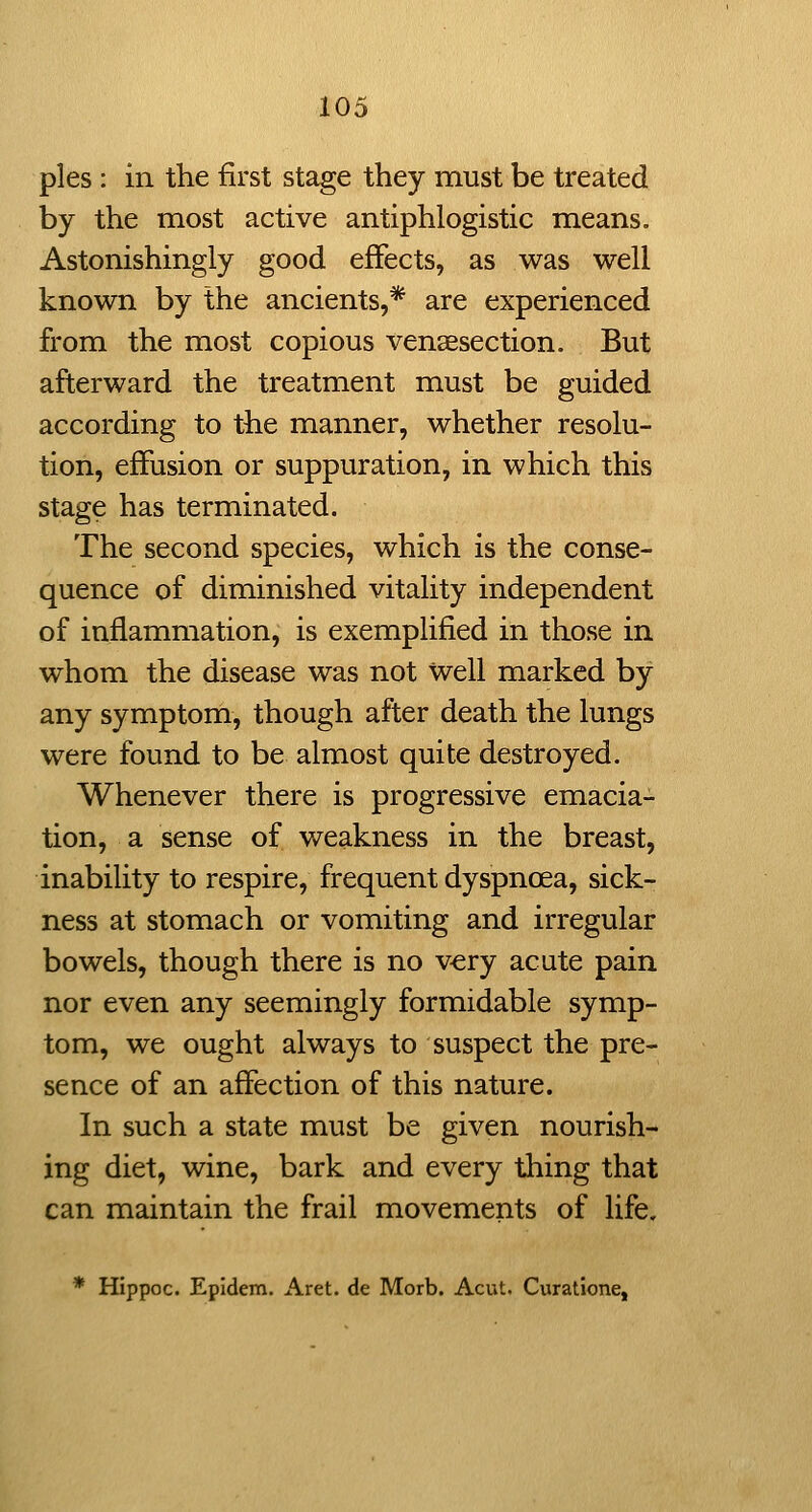 pies : in the first stage they must be treated by the most active antiphlogistic means. Astonishingly good effects, as was well known by the ancients,* are experienced from the most copious vensesection. But afterward the treatment must be guided according to the manner, whether resolu- tion, effusion or suppuration, in which this stage has terminated. The second species, which is the conse- quence of diminished vitality independent of inflammation, is exemplified in those in whom the disease was not Well marked by any symptom, though after death the lungs were found to be almost quite destroyed. Whenever there is progressive emacia- tion, a sense of weakness in the breast, inability to respire, frequent dyspnoea, sick- ness at stomach or vomiting and irregular bowels, though there is no v^ry acute pain nor even any seemingly formidable symp- tom, we ought always to suspect the pre- sence of an affection of this nature. In such a state must be given nourish- ing diet, wine, bark and every thing that can maintain the frail movements of life. * Hippoc. Epidem. Aret. de Morb. Acut. Curatione,