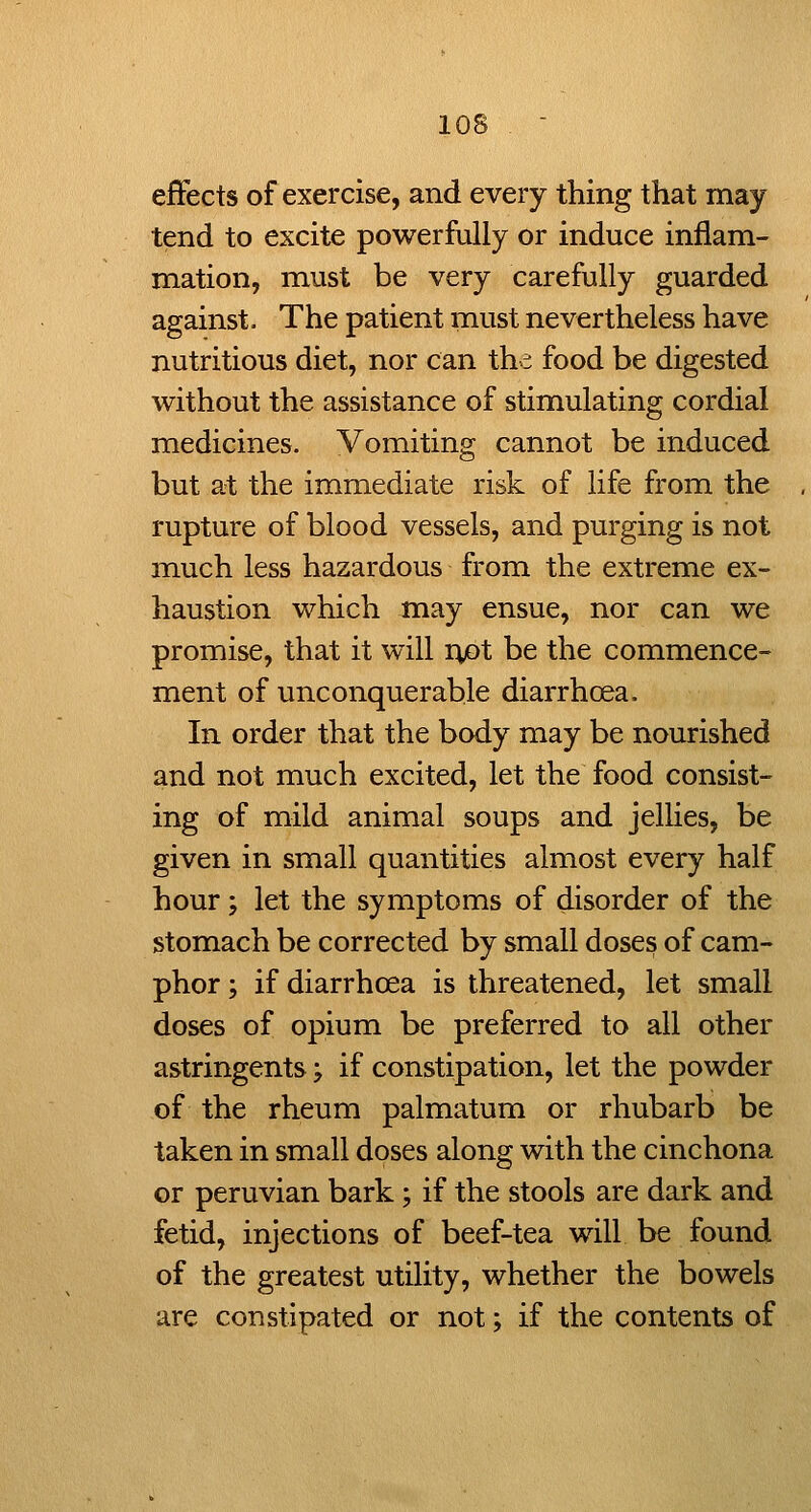 effects of exercise, and every thing that may tend to excite powerfully or induce inflam- mation, must be very carefully guarded against. The patient must nevertheless have nutritious diet, nor can the food be digested without the assistance of stimulating cordial medicines. Vomiting cannot be induced but at the immediate risk of life from the rupture of blood vessels, and purging is not much less hazardous from the extreme ex- haustion which may ensue, nor can we promise, that it will riot be the commence- ment of unconquerable diarrhoea. In order that the body may be nourished and not much excited, let the food consist- ing of mild animal soups and jellies, be given in small quantities almost every half hour; let the symptoms of disorder of the stomach be corrected by small doses of cam- phor ; if diarrhoea is threatened, let small doses of opium be preferred to all other astringents; if constipation, let the powder of the rheum palmatum or rhubarb be taken in small doses along with the cinchona or Peruvian bark; if the stools are dark and fetid, injections of beef-tea will be found of the greatest utility, whether the bowels are constipated or not; if the contents of