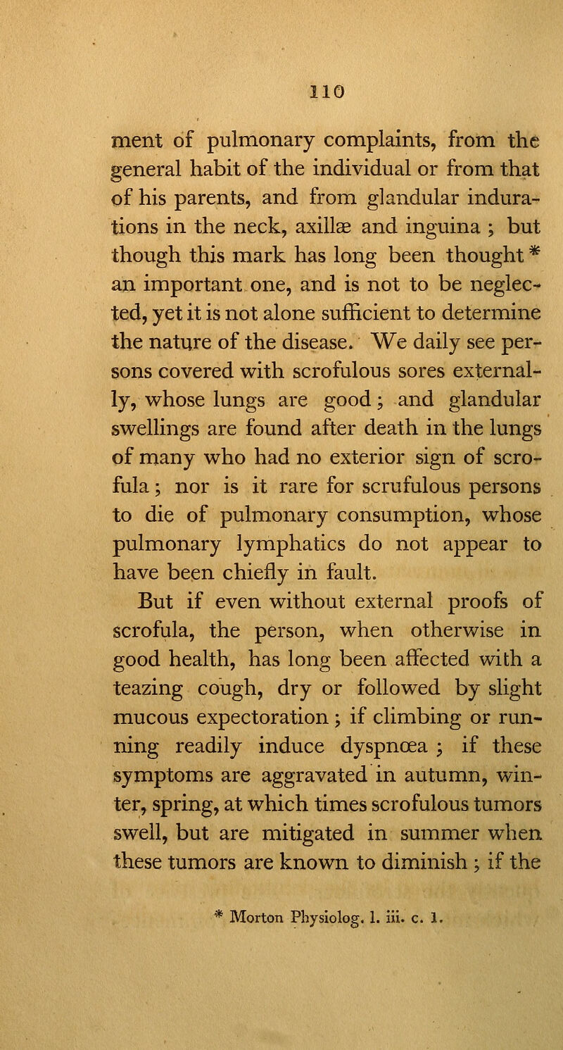 ment of pulmonary complaints, from the general habit of the individual or from that of his parents, and from glandular indura- tions in the neck, axillae and inguina ; but though this mark has long been thought * an important one, and is not to be neglec- ted, yet it is not alone sufficient to deterinine the nature of the disease. We daily see per- sons covered with scrofulous sores external- ly, whose lungs are good; and glandular swellings are found after death in the lungs of many who had no exterior sign of scro- fula ; nor is it rare for scrufulous persons to die of pulmonary consumption, whose pulmonary lymphatics do not appear to have been chiefly in fault. But if even without external proofs of scrofula, the person^ when otherwise in good health, has long been affected with a teazing cough, dry or followed by slight mucous expectoration; if climbing or run- ning readily induce dyspnoea ; if these symptoms are aggravated in autumn, win- ter, spring, at which times scrofulous tumors swell, but are mitigated in summer when these tumors are known to diminish ; if the * Morton Physlolog, 1. iii. c. 1.