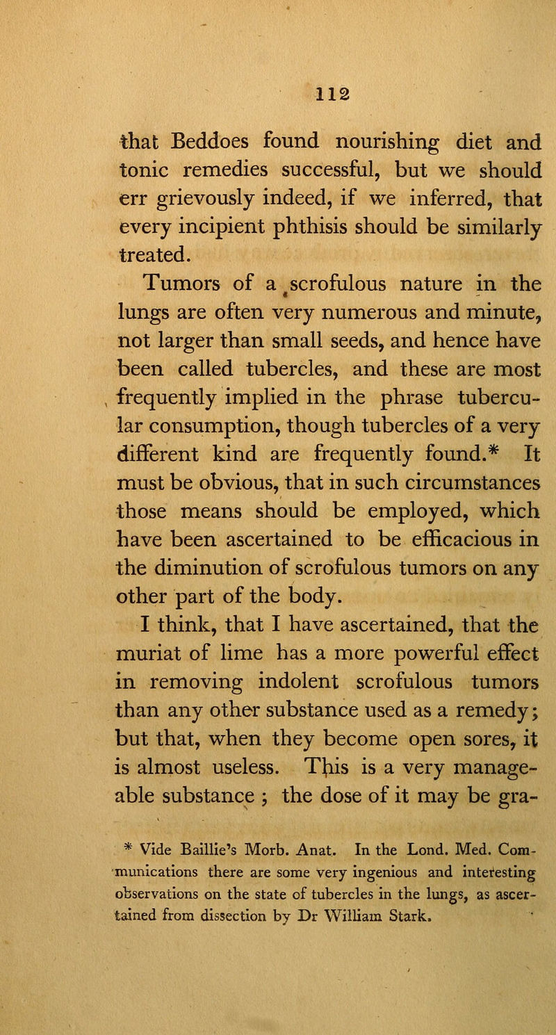 that Beddoes found nourisliing diet and tonic remedies successful, but we should err grievously indeed, if we inferred, that every incipient phthisis should be similarly treated. Tumors of a scrofulous nature in the lungs are often very numerous and minute, not larger than small seeds, and hence have been called tubercles, and these are most frequently implied in the phrase tubercu- lar consumption, though tubercles of a very different kind are frequently found.* It must be obvious, that in such circumstances those means should be employed, which have been ascertained to be efficacious in the diminution of scrofulous tumors on any other part of the body. I think, that I have ascertained, that the muriat of lime has a more powerful effect in removing indolent scrofulous tumors than any other substance used as a remedy; but that, when they become open sores, it is almost useless. Tl;iis is a very manage- able substance ; the dose of it may be gra- * Vide Baillle's Morb. Anat. In the Lond. Med. Com- munications there are some very ingenious and interesting observations on the state of tubercles in the lungs, as ascer- tained from dissection by Dr William Stark.