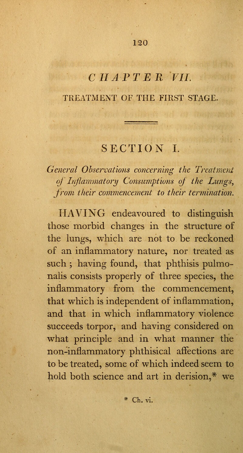 CHAPTER VIL TREATMENT OF THE FIRST STAGE. SECTION I. Gener^al Obser>vatio?is concerning the Treatment of Injimmnatory Consumptions of the Lungs, from their commencement to their termination. HAVING endeavoured to distinguish those morbid changes in the structure of the lungs, which are not to be reckoned of an inflammatory nature, nor treated as such ; having found, that phthisis pulmo- nahs consists properly of three species, the inflammatory from the commencement, that which is independent of inflammation, and that in which inflammatory violence succeeds torpor, and having considered on what principle and in what manner the non-inflammatory phthisical affections are to be treated, some of which indeed seem to hold both science and art in derision,* we * Ch. vi.
