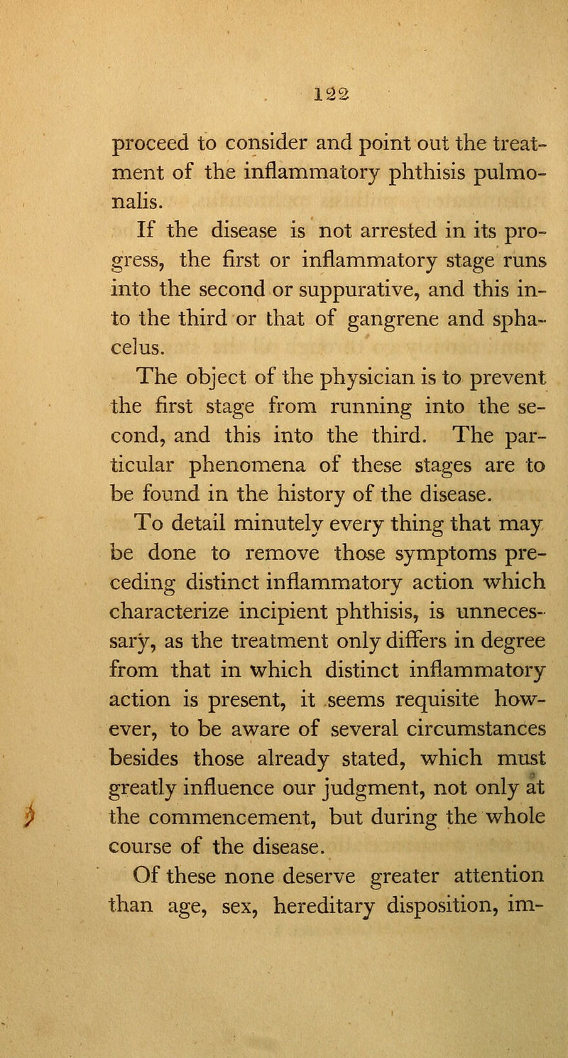 proceed to consider and point out the treat- ment of the inflammatory phthisis pulmo- nalis. If the disease is not arrested in its pro- gress, the first or inflammatory stage runs into the second or suppurative, and this in- to the third or that of gangrene and spha- celus. The object of the physician is to prevent the first stage from running into the se- cond, and this into the third. The par- ticular phenomena of these stages are to be found in the history of the disease. To detail minutely every thing that may be done to remove those symptoms pre- ceding distinct inflammatory action which characterize incipient phthisis, is unneces- sary, as the treatment only differs in degree from that in which distinct inflammatory action is present, it seems requisite how- ever, to be aware of several circumstances besides those already stated, which must greatly influence our judgment, not only at the commencement, but during the whole course of the disease. Of these none deserve greater attention than age, sex, hereditary disposition, im-