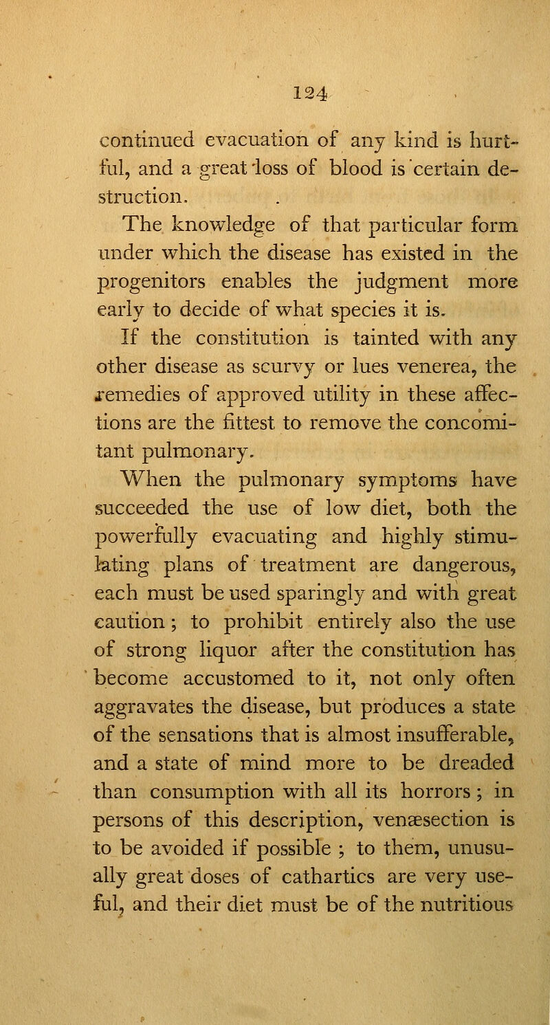 continued evacuation of any kind is hurt- ful, and a great ioss of blood is certain de- struction. The knowledge of that particular form under which the disease has existed in the progenitors enables the judgment iTiore early to decide of what species it is. If the constitution is tainted with any other disease as scurvy or lues venerea, the i'emedies of approved utility in these affec- tions are the fittest to remove the concomi- tant pulmonary. When the pulmonary symptoms have succeeded the use of low diet, both the powerfully evacuating and highly stimu- lating plans of treatment are dangerous, each must be used sparingly and witli great caution; to prohibit entirely also the use of strong liquor after the constitution has become accustomed to it, not only often aggravates the disease, but produces a state of the sensations that is almost insufferable, and a state of mind more to be dreaded than consumption with all its horrors; in persons of this description, vensesection is to be avoided if possible ; to them, unusu- ally great doses of cathartics are very use- ful, and their diet must be of the nutritious