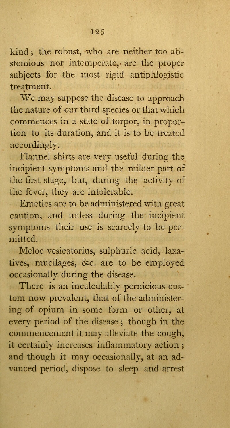 kind; the robust, who are neither too ab- stemious nor intemperate,- are the proper subjects for the most rigid antiphlogistic treatment. We may suppose the disease to approach the nature of our third species or that which commences in a state of torpor, in propor- tion to its duration, and it is to be treated accordingly. Flannel shirts are very useful during the incipient symptoms and the milder part of the first stage, but, during the activity of the fever, they are intolerable. Emetics are to be administered with great caution, and unless during the incipient symptoms their use is scarcely to be per- mitted. Meloe vesicatorius, sulphuric acid, laxa- tives, mucilages, &c. are to be employed occasionally during the disease. There is an incalculably pernicious cus- tom now prevalent, that of the administer- ing of opium in some form or other, at every period of the disease ; though in the commencement it may alleviate the cough, it certainly increases inflammatory action ; and though it may occasionally, at an ad- vanced period, dispose to sleep and arrest