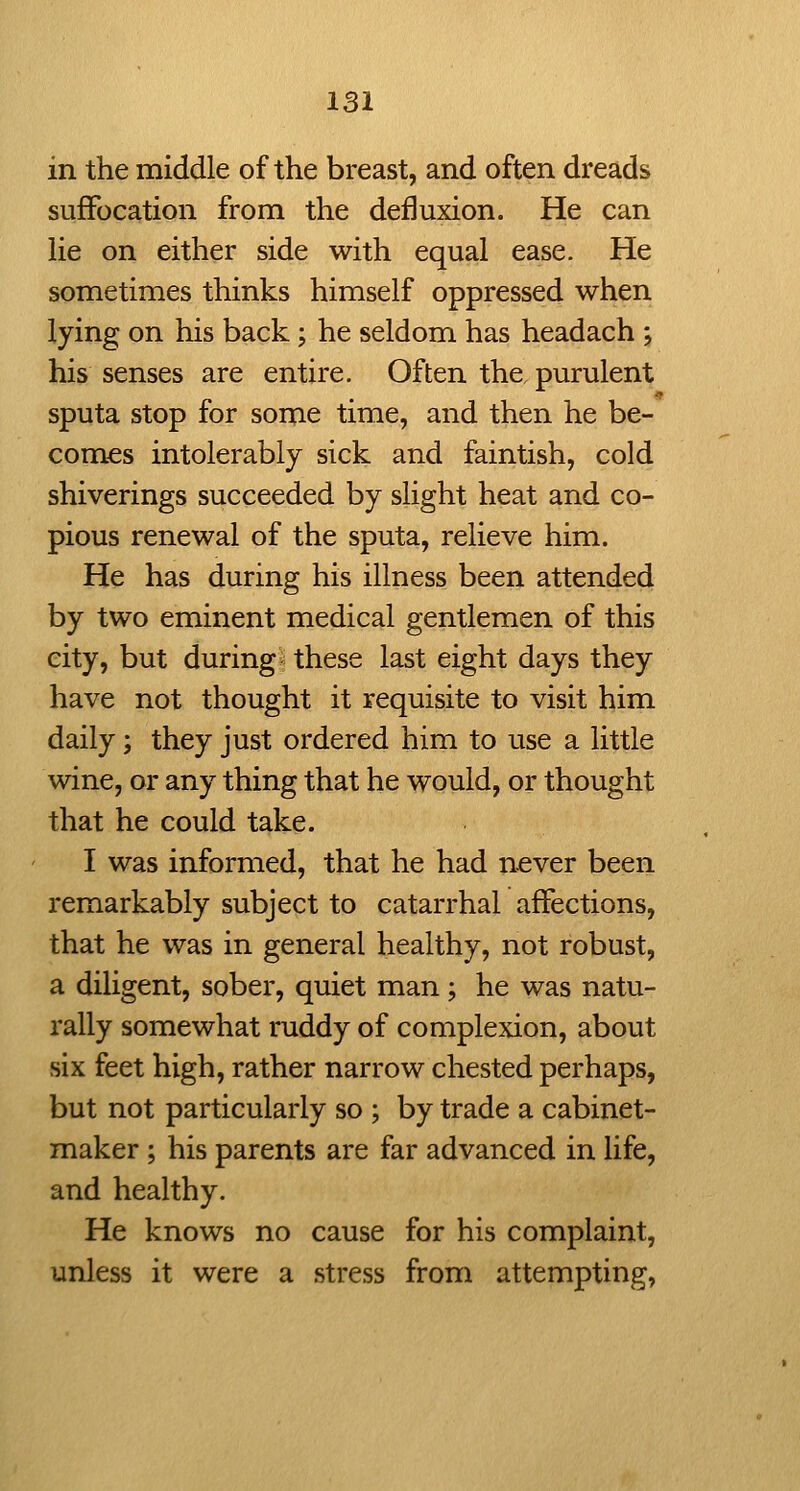in the middle of the breast, and often dreads suffocation from the defluxion. He can lie on either side with equal ease. He sometimes thinks himself oppressed when lying on his back; he seldom has headach ; his senses are entire. Often the, purulent sputa stop for some time, and then he be- comes intolerably sick and faintish, cold shiverings succeeded by slight heat and co- pious renewal of the sputa, relieve him. He has during his illness been attended by two eminent medical gentlemen of this city, but during i these last eight days they have not thought it requisite to visit him daily; they just ordered him to use a little wine, or any thing that he would, or thought that he could take. I was informed, that he had never been remarkably subject to catarrhal affections, that he was in general healthy, not robust, a diligent, sober, quiet man; he was natu- rally somewhat ruddy of complexion, about six feet high, rather narrow chested perhaps, but not particularly so ; by trade a cabinet- maker ; his parents are far advanced in life, and healthy. He knows no cause for his complaint, unless it were a stress from attempting,