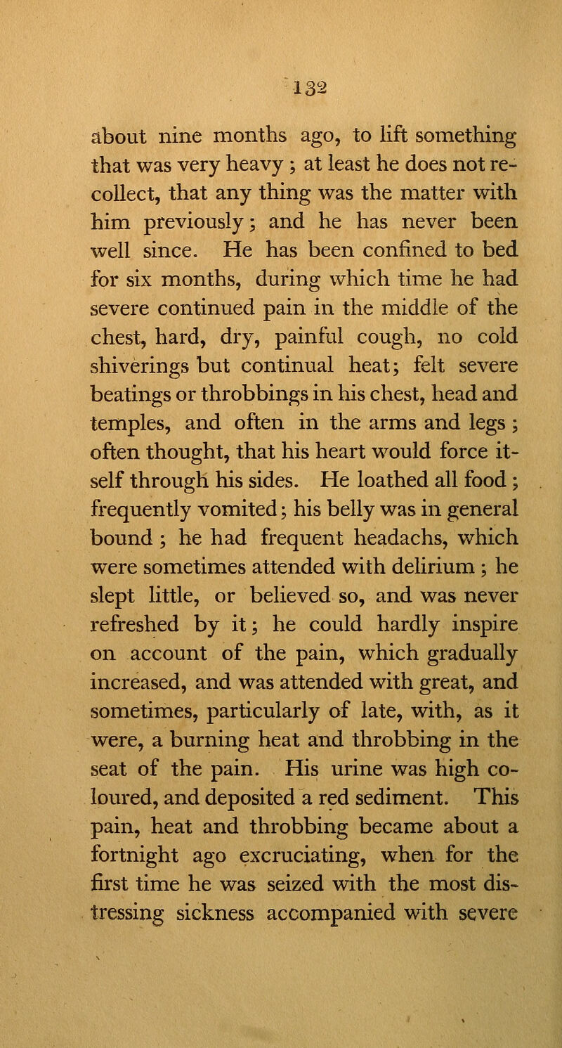 about nine months ago, to lift something that was very heavy ; at least he does not re- collect, that any thing was the matter with him previously; and he has never been well since. He has been confined to bed for six months, during which time he had severe continued pain in the middle of the chest, hard, dry, painful cough, no cold shiverings but continual heat; felt severe beatings or throbbings in his chest, head and temples, and often in the arms and legs ; often thought, that his heart would force it- self through his sides. He loathed all food ; frequently vomited; his belly was in general bound; he had frequent headachs, which were sometimes attended with delirium ; he slept little, or believed so, and was never refreshed by it; he could hardly inspire on account of the pain, which gradually increased, and was attended with great, and sometimes, particularly of late, with, as it were, a burning heat and throbbing in the seat of the pain. His urine was high co- loured, and deposited a red sediment. This pain, heat and throbbing became about a fortnight ago excruciating, when for the first time he was seized with the most dis- tressing sickness accompanied with severe