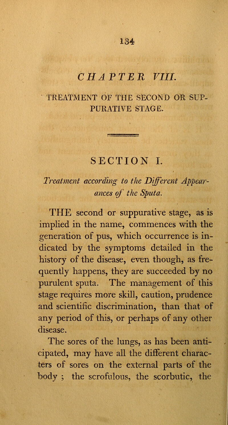 CHAPTER VIII. TREATMENT OF THE SECOND OR SUP- PURATIVE STAGE. SECTION I. Treatment according to the Different Appear- ances of the Sputa. THE second or suppurative stage, as is implied in the name, commences with the generation of pus, which occurrence is in- dicated by the symptoms detailed in the history of the disease, even though, as fre- quently happens, they are succeeded by no purulent sputa. The management of this stage requires more skill, caution, prudence and scientific discrimination, than that of any period of this, or perhaps of any other disease. The sores of the lungs, as has been anti- cipated, may have all the different charac- ters of sores on the external parts of the body ; the scrofulous, the scorbutic, the