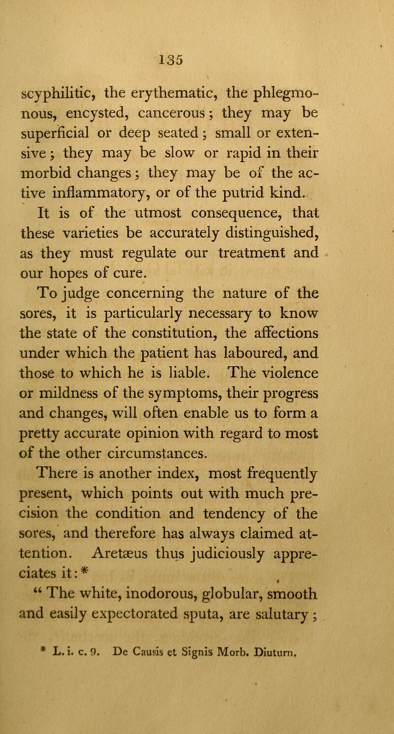 scyphilitic, the erythematic, the phlegmo- nous, encysted, cancerous; they may be superficial or deep seated; small or exten- sive ; they may be slow or rapid in their morbid changes; they may be of the ac- tive inflammatory, or of the putrid kind. It is of the utmost consequence, that these varieties be accurately distinguished, as they must regulate our treatment and our hopes of cure. To judge concerning the nature of the sores, it is particularly necessary to know the state of the constitution, the affections under which the patient has laboured, and those to which he is liable. The violence or mildness of the symptoms, their progress and changes, will often enable us to form a pretty accurate opinion with regard to most of the other circumstances. There is another index, most frequently present, which points out with much pre- cision the condition and tendency of the sores, and therefore has always claimed at- tention. Aretaeus thus judiciously appre- ciates it: *  The white, inodorous, globular, smooth and easily expectorated sputa, are salutary; * L. i. c. 9. De Causis et Signis Morb. Diutum,