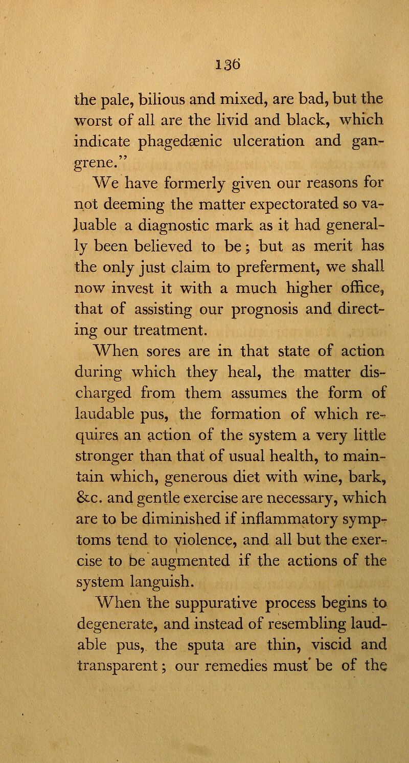 the pale, bilious and mixed, are bad, but the worst of all are the livid and black, which indicate phagedaenic ulceration and gan- grene. We have formerly given our reasons for not deeming the matter expectorated so va- luable a diagnostic mark as it had general- ly been believed to be; but as merit has the only just claim to preferment, we shall now invest it with a much higher office, that of assisting our prognosis and direct- ing our treatment. When sores are in that state of action during which they heal, the matter dis- charged from them assumes the form of laudable pus, the formation of which re-^ quires an action of the system a very little stronger than that of usual health, to main- tain which, generous diet with wine, bark, &c. and gentle exercise are necessary, which are to be diminished if inflammatory symp-r toms tend to violence, and all but the exer- cise to be augmented if the actions of the system languish. When the suppurative process begins to degenerate, and instead of resembling laud- able pus, the sputa are thin, viscid and transparent; our remedies must* be of the