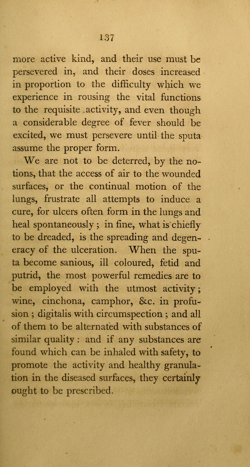 more active kind, and their use must be persevered in, and their doses increased in proportion to the difficulty which we experience in rousing the vital functions to the requisite .activity, and even though a considerable degree of fever should be excited, we must persevere until the sputa assume the proper form. We are not to be deterred, by the no- tions, that the access of air to the wounded surfaces, or the continual motion of the lungs, frustrate all attempts to induce a cure, for ulcers often form in the lungs and heal spontaneously; in fine, what is chiefly to be dreaded, is the spreading and degen- eracy of the ulceration. When the spu- ta become sanious, ill coloured, fetid and putrid, the most powerful remedies are to be employed with the utmost activity; wine, cinchona, camphor, &c. in profu- sion ; digitalis with circumspection ; and all of them to be alternated with substances of similar quality; and if any substances are found which can be inhaled with safety, to promote the activity and healthy granula- tion in the diseased surfaces, they certainly ought to be prescribed.