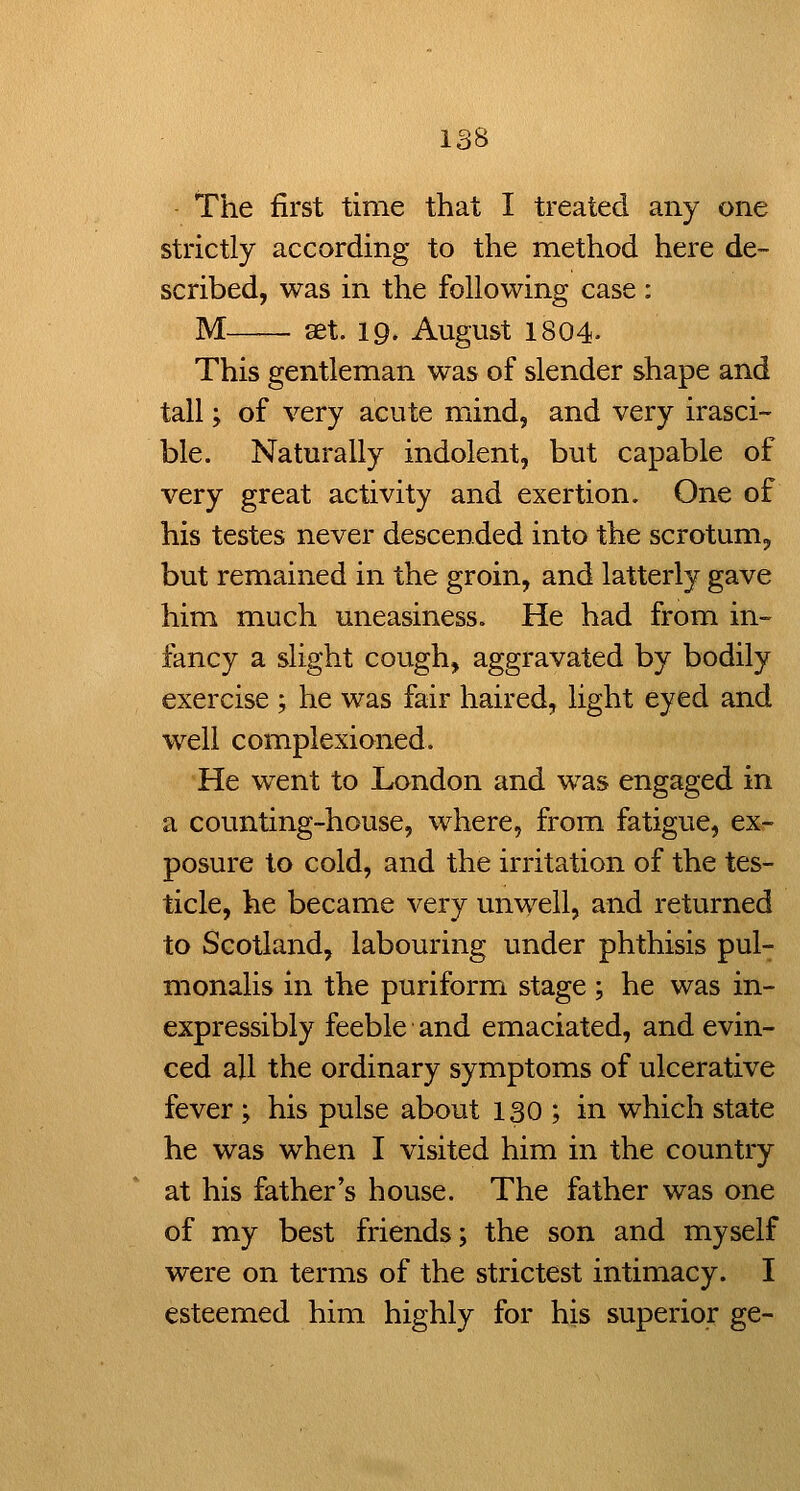 *rhe first time that I treated any one strictly according to the method here de- scribed, was in the following case : M—~ set. 19. August 1804- This gentleman was of slender shape and tall; of very acute mind, and very irasci- ble. Naturally indolent, but capable of very great activity and exertion. One of his testes never descended into the scrotum, but remained in the groin, and latterly gave him much uneasiness. He had from in- fancy a slight cough, aggravated by bodily exercise ; he was fair haired, light eyed and well complexioned. He went to London and was engaged in a counting-house, where, from fatigue, ex- posure to cold, and the irritation of the tes- ticle, he became very unwell, and returned to Scotland, labouring under phthisis pul- monalis in the puriform stage ; he was in- expressibly feeble and emaciated, and evin- ced all the ordinary symptoms of ulcerative fever ; his pulse about 130 ; in which state he was when I visited him in the country at his father's house. The father was one of my best friends; the son and myself were on terms of the strictest intimacy. I esteemed him highly for his superior ge-