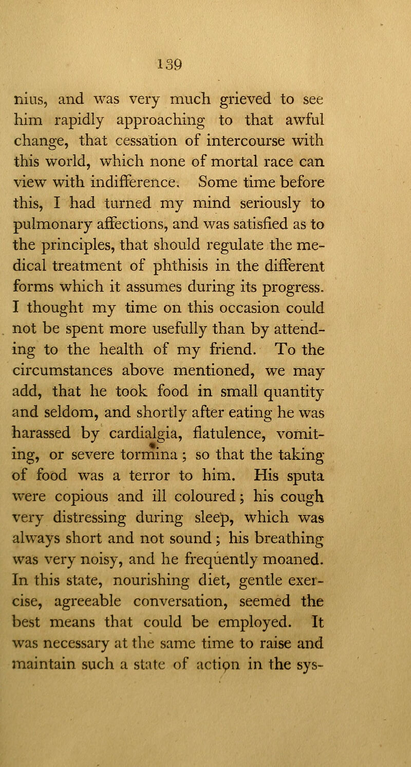 nius, and was very much grieved to see him rapidly approaching to that awful change, that cessation of intercourse with this world, which none of mortal race can view with indifference. Some time before this, I had turned ray mind seriously to pulmonary affections, and was satisfied as to the principles, that should regulate the me- dical treatment of phthisis in the different forms which it assumes during its progress. I thought my time on this occasion could not be spent more usefully than by attend- ing to the health of my friend. To the circumstances above mentioned, we may add, that he took food in small quantity and seldom, and shortly after eating he was harassed by cardialgia, flatulence, vomit- ing, or severe tormina ; so that the taking of food was a terror to him. His sputa were copious and ill coloured; his cough very distressing during sleep, which was always short and not sound; his breathing was very noisy, and he frequently moaned. In this state, nourishing diet, gentle exer- cise, agreeable conversation, seemed the best means that could be employed. It was necessary at the same time to raise and maintain such a state of actipn in the sys-