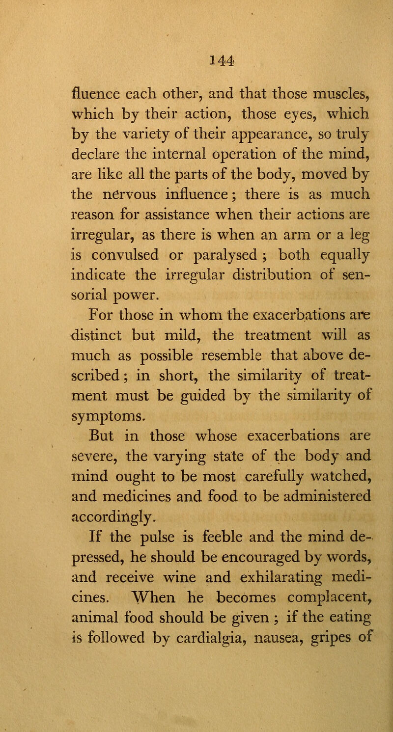 fluence each other, and that those muscles, which by their action, those eyes, which by the variety of their appearance, so truly declare the internal operation of the mind, are like all the parts of the body, moved by the nervous influence; there is as much reason for assistance when their actions are irregular, as there is when an arm or a leg is convulsed or paralysed ; both equally indicate the irregular distribution of sen- sorial power. For those in whom the exacerbations are distinct but mild, the treatment will as much as possible resemble that above de- scribed ; in short, the similarity of treat- ment must be guided by the similarity of symptoms. But in those whose exacerbations are severe, the varying state of the body and mind ought to be most carefully watched, and medicines and food to be administered accordingly. If the pulse is feeble and the mind de- pressed, he should be encouraged by words, and receive wine and exhilarating medi- cines. When he becomes complacent^ animal food should be given ; if the eating is followed by cardialgia, nausea, gripes of