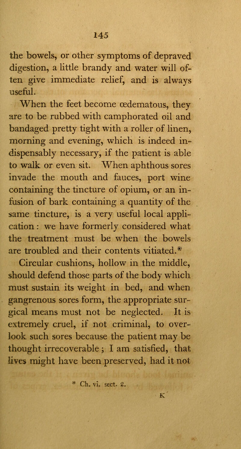 the bowels, or other symptoms of depraved digestion, a little brandy and water will of- ten give immediate relief, and is always iiseful. When the feet become oedematous, they are to be rubbed with camphorated oil and bandaged pretty tight with a roller of linen, morning and evening, which is indeed in- dispensably necessary, if the patient is able to walk or even sit* When aphthous sores invade the mouth and fauces, port wine containing the tincture of opium, or an in- fusion of bark containing a quantity of the same tincture, is a very useful local appli- cation : we have formerly considered what the treatment must be when the bowels are troubled and their contents vitiated.* Circular cushions, hollow in the middle, should defend those parts of the body which must sustain its weight in bed, and when gangrenous sores form, the appropriate sur- gical means must not be neglected. It is extremely cruel, if not criminal, to over- look such sores because the patient may be thought irrecoverable ; I am satisfied, that lives might have been preserved, had it not