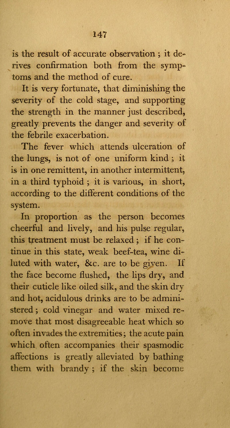 is the result of accurate observation ; it de- rives confirmation both from the symp- toms and the method of cure. It is very fortunate, that diminishing the severity of the cold stage, and supporting the strength in the manner just described, greatly prevents the danger and severity of the febrile exacerbation. The fever which attends ulceration of the lungs, is not of one uniform kind ; it is in one remittent, in another intermittent, in a third typhoid ; it is various, in short, according to the different conditions of the system. In proportion as the person becomes cheerful and lively, and his pulse regular, this treatment must be relaxed; if he con- tinue in this state, weak beef-tea, wine di- luted with water, &c. are to be given. If the face become flushed, the lips dry, and their cuticle like oiled silk, and the skin dry and hot, acidulous drinks are to be admini- stered ; cold vinegar and water mixed re- move that most disagreeable heat which so often invades the extremities; the acute pain which often accompanies their spasmodic affections is greatly alleviated by bathing them with brandy ; if the skin becomt