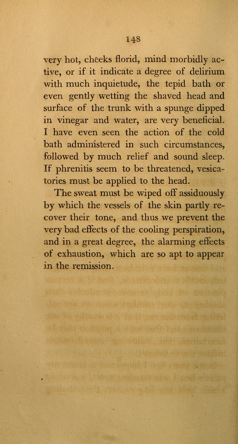 Very hot, cheeks florid, mind morbidly ac- tive, or if it indicate a degree of dehrium with much inquietude, the tepid bath or even gently wetting the shaved head and surface of the trunk with a spunge dipped in vinegar and water, are very beneficial. I have even seen the action of the cold bath administered in such circumstances, followed by much relief and sound sleep. If phrenitis seem to be threatened, vesica- tories must be applied to the head. The sweat must be wiped off assiduously by which the vessels of the skin partly re- cover their tone, and thus we prevent the very bad effects of the cooHng perspiration, and in a great degree, the alarming effects of exhaustion, which are so apt to appear in the remission.