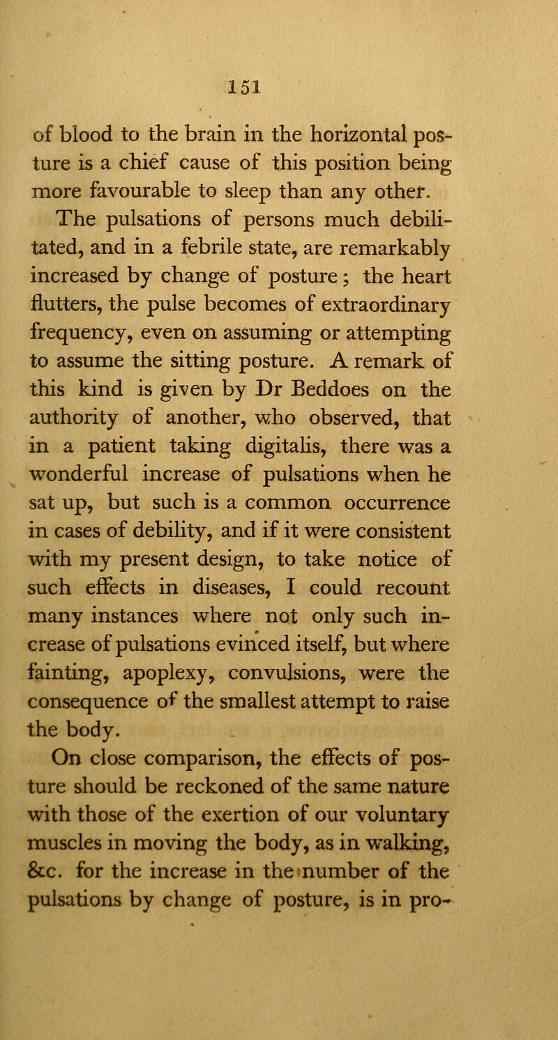 of blood to the brain in the horizontal pos- ture is a chief cause of this position being more favourable to sleep than any other. The pulsations of persons much debili- tated, and in a febrile state, are remarkably increased by change of posture; the heart flutters, the pulse becomes of extraordinary frequency, even on assuming or attempting to assume the sitting posture. A remark of this kind is given by Dr Beddoes on the authority of another, who observed, that in a patient taking digitahs, there was a wonderful increase of pulsations when he sat up, but such is a common occurrence in cases of debility, and if it were consistent with my present design, to take notice of such effects in diseases, I could recount many instances where not only such in- crease of pulsations evinced itself, but where fainting, apoplexy, convulsions, were the consequence of the smallest attempt to raise the body. On close comparison, the effects of pos- ture should be reckoned of the same nature with those of the exertion of our voluntary muscles in moving the body, as in walking, &c. for the increase in the number of the pulsations by change of posture, is in pro-