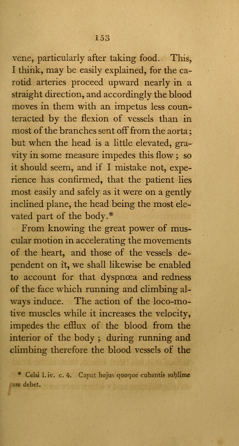 vene, particularly after taking food. This^ I think, may be easily explained, for the ca- rotid arteries proceed upward nearly in a straight direction, and accordingly the blood moves in them with an impetus less coun- teracted by the flexion of vessels than in most of the branches sent off from the aorta; but when the head is a little elevated, gra- vity in some measure impedes this flow; so it should seem, and if I mistake not, expe- rience has confirmed, that the patient lies most easily and safely as it were on a gently inclined plane, the head being the most ele- vated part of the body.* From knowing the great power of mus- cular motion in accelerating the movements of the heart, and those of the vessels de- pendent on it, we shall likewise be enabled to account for that dyspnoea and redness of the face w^hich running and climbing al- ways induce. The action of the loco-mo- tive muscles while it increases the velocity, impedes the efllux of the blood from the interior of the body ; during running and climbing therefore the blood vessels of the * Celsi 1. Iv. c. 4. Caput hujui quoque cuba.ntis subliinc /;sse debet.