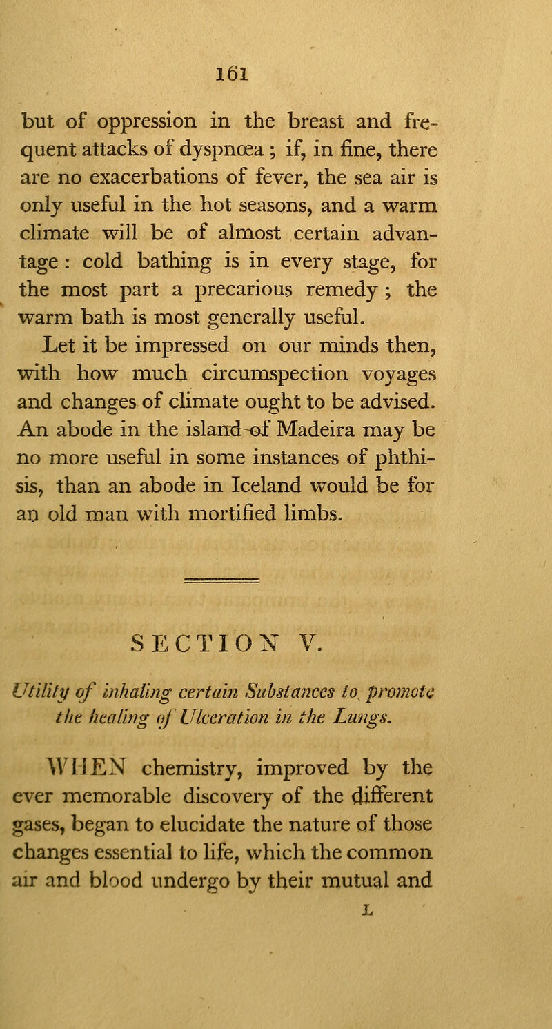 but of oppression in the breast and fre- quent attacks of dyspnoea ; if, in fine, there are no exacerbations of fever, the sea air is only useful in the hot seasons, and a warm climate will be of almost certain advan- tage : cold bathing is in every stage, for the most part a precarious remedy; the warm bath is most generally useful. Let it be impressed on our minds then, with how much circumspection voyages and changes of climate ought to be advised. An abode in the islandr-of Madeira may be no more useful in some instances of phthi- sis, than an abode in Iceland would be for an old man with mortified limbs. SECTION V. Utility of inhaling certain Substances to^ promote the healing oj Ulceration in the Lungs. WHEN chemistry, improved by the ever memorable discovery of the different gases, began to elucidate the nature of those changes essential to life, which the common air and blood undergo by their mutual and L