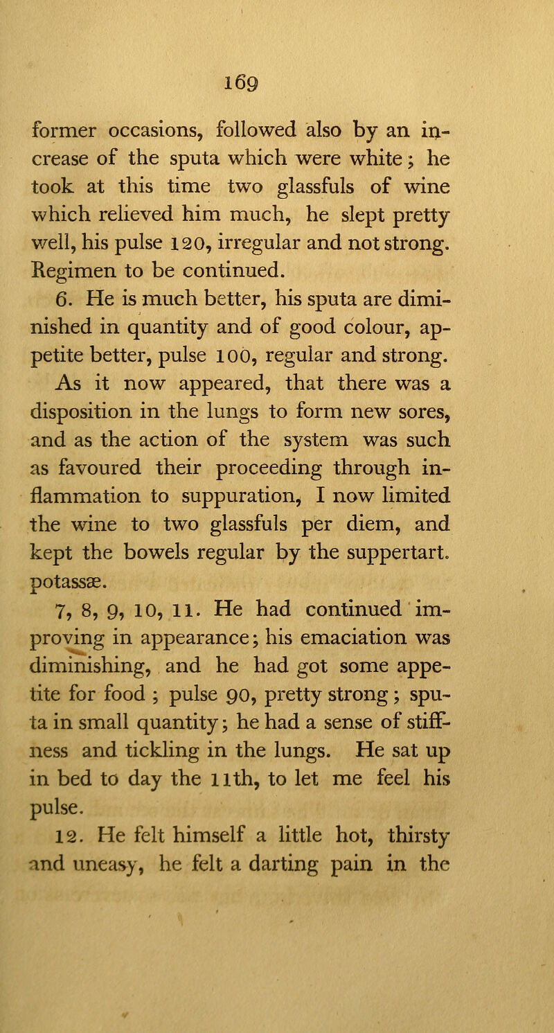 former occasions, followed also by an in- crease of the sputa which were white; he took at this time two glassfuls of wine which relieved him much, he slept pretty well, his pulse 120, irregular and not strong. Regimen to be continued. 6. He is much better, his sputa are dimi- nished in quantity and of good colour, ap- petite better, pulse 100, regular and strong. As it now appeared, that there was a disposition in the lungs to form new sores, and as the action of the system was such as favoured their proceeding through in- flammation to suppuration, I now limited the wine to two glassfuls per diem, and kept the bowels regular by the suppertart. potassas. 7, 8, 9, 10, 11. He had continued im- proving in appearance; his emaciation was diminishing, and he had got some appe- tite for food ; pulse 90, pretty strong; spu- ta in small quantity; he had a sense of stiff- ness and tickling in the lungs. He sat up in bed to day the llth, to let me feel his pulse. 12. He felt himself a little hot, thirsty and uneasy, he felt a darting pain in the