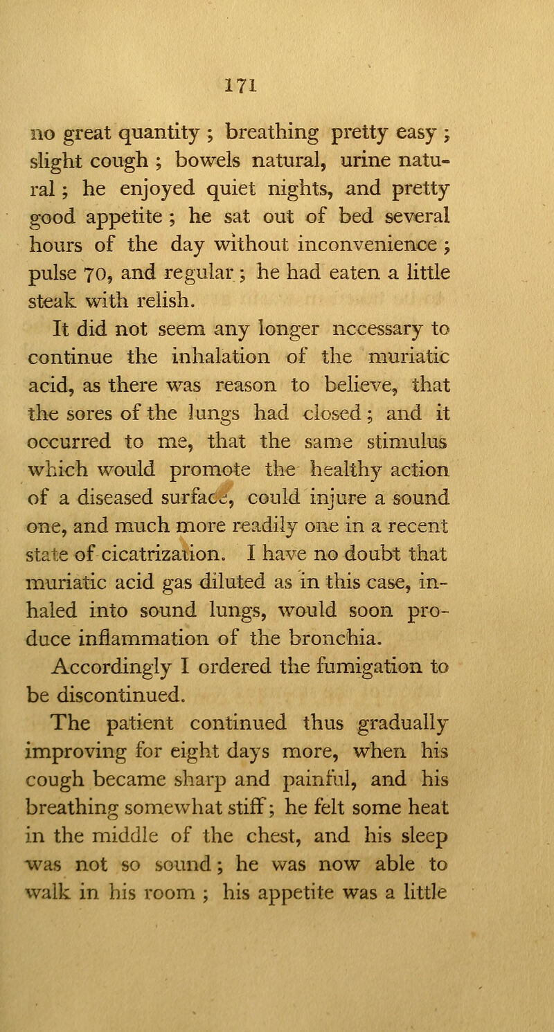 no great quantity ; breathing pretty easy ; slight cough ; bowels natural, urine natu- ral ; he enjoyed quiet nights, and pretty good appetite ; he sat out of bed several hours of the day without inconvenience ; pulse 70, and regular ; he had eaten a little steak with relish. It did not seem any longer necessary to continue the inhalation of the muriatic acid, as there was reason to believe, that the sores of the lungs had closed; and it occurred to me, that the same stimulus which would promote the healthy action of a diseased surface;, could injure a sound one, and much more rCvT-diiy one in a recent state of cicatrization. I have no doubt that muriatic acid gas diluted as in this case, in- haled into sound lungs, would soon pro- duce inflammation of the bronchia. Accordingly I ordered the fumigation to be discontinued. The patient continued thus gradually improving for eight days more, when his cough became sharp and painful, and his breathing somewhat stiff; he felt some heat in the middle of the chest, and his sleep was not so sound; he was now able to walk in his room ; his appetite was a little