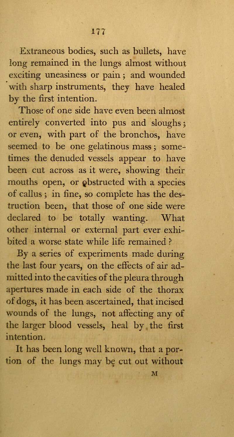 Extraneous bodies, such as bullets, have long remained in the lungs almost without exciting uneasiness or pain; and wounded with sharp instruments, they have healed by the first intention. Those of one side have even been almost entirely converted into pus and sloughs 5 or even, with part of the bronchos, have seemed to be one gelatinous mass; some- times the denuded vessels appear to have been cut across as it were, showing their mouths open, or obstructed with a species of callus ; in fine, so complete has the des- truction been, that those of one side were declared to be totally wanting. What other internal or external part ever exhi- bited a worse state while life remained ? By a series of experiments made during the last four years, on the effects of air ad- mitted into the cavities of the pleura through apertures made in each side of the thorax of dogs, it has been ascertained, that incised wounds of the lungs, not affecting any of the larger blood vessels, heal by the first intention. It has been long well known, that a por- tion of the lungs may be cut out without M