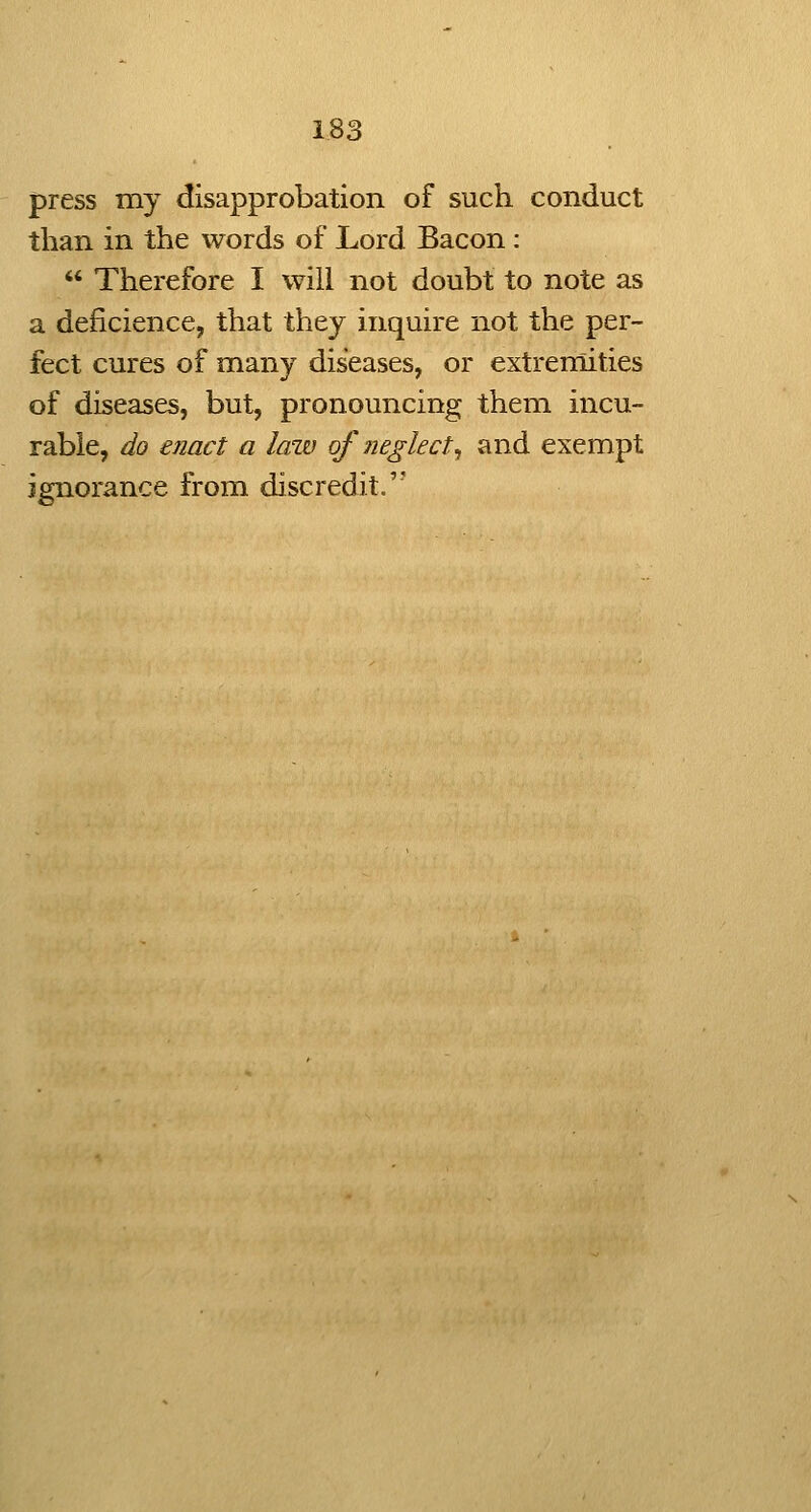 press my disapprobation of such conduct than in the words of Lord Bacon:  Therefore I will not doubt to note as a deficience, that they inquire not the per- fect cures of many diseases, or extremities of diseases, but, pronouncing them incu- rable, do enact a law of neglect^ and exempt ignorance from discredit.''