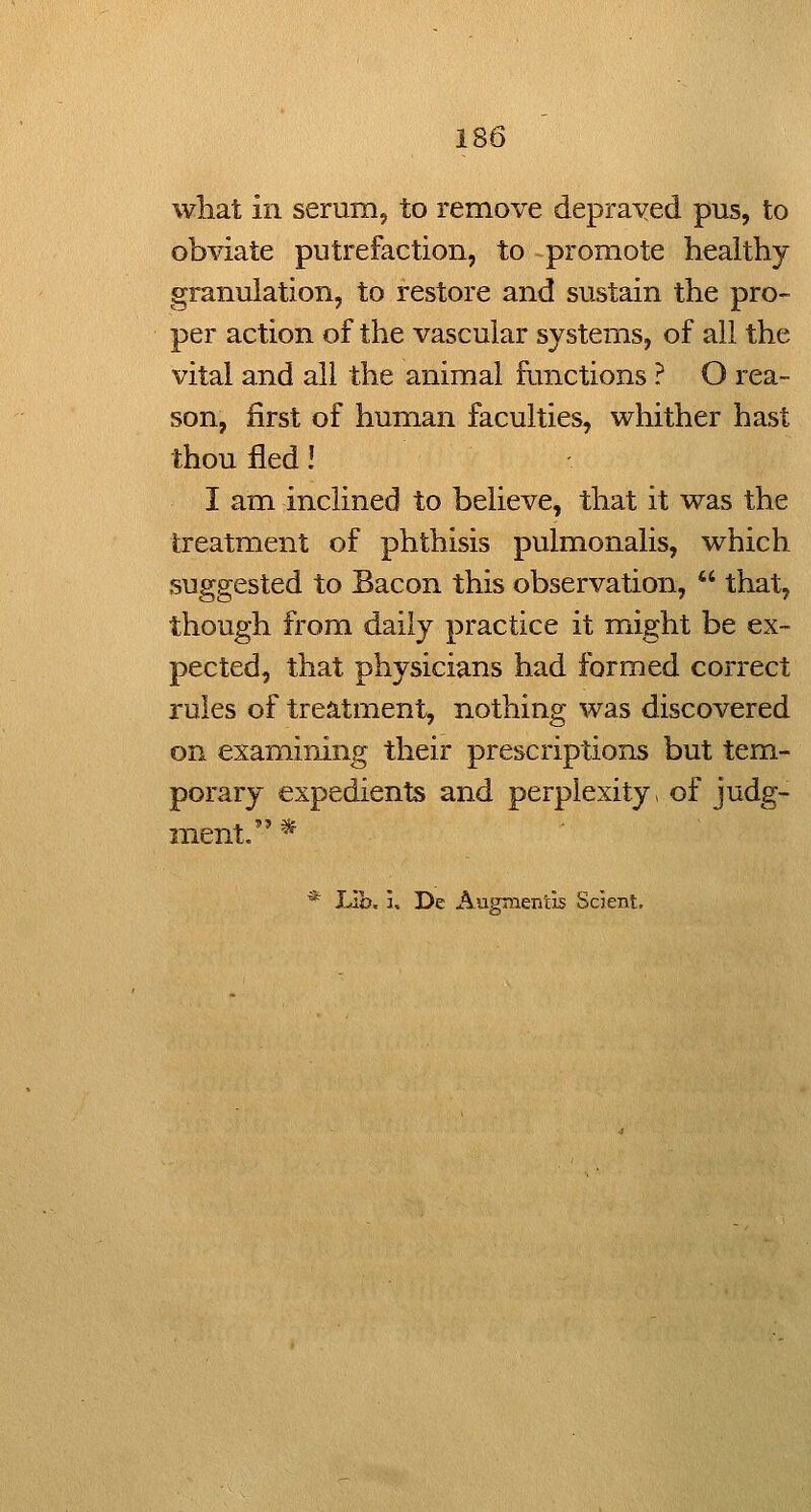 what in serum, to remove depraved pus, to obviate putrefaction, to promote healthy granulation, to restore and sustain the pro- per action of the vascular systems, of all the vital and all the animal functions ? O rea- son, first of human faculties, whither hast thou fled! I am inclined to believe, that it was the treatment of phthisis pulmonalis, which suggested to Bacon this observation,  that, though from daily practice it might be ex- pected, that physicians had formed correct rules of treatment, nothing was discovered on examining their prescriptions but tem- porary expedients and perplexity, of judg- ment. * * JJh. u De Augmentis Scient.